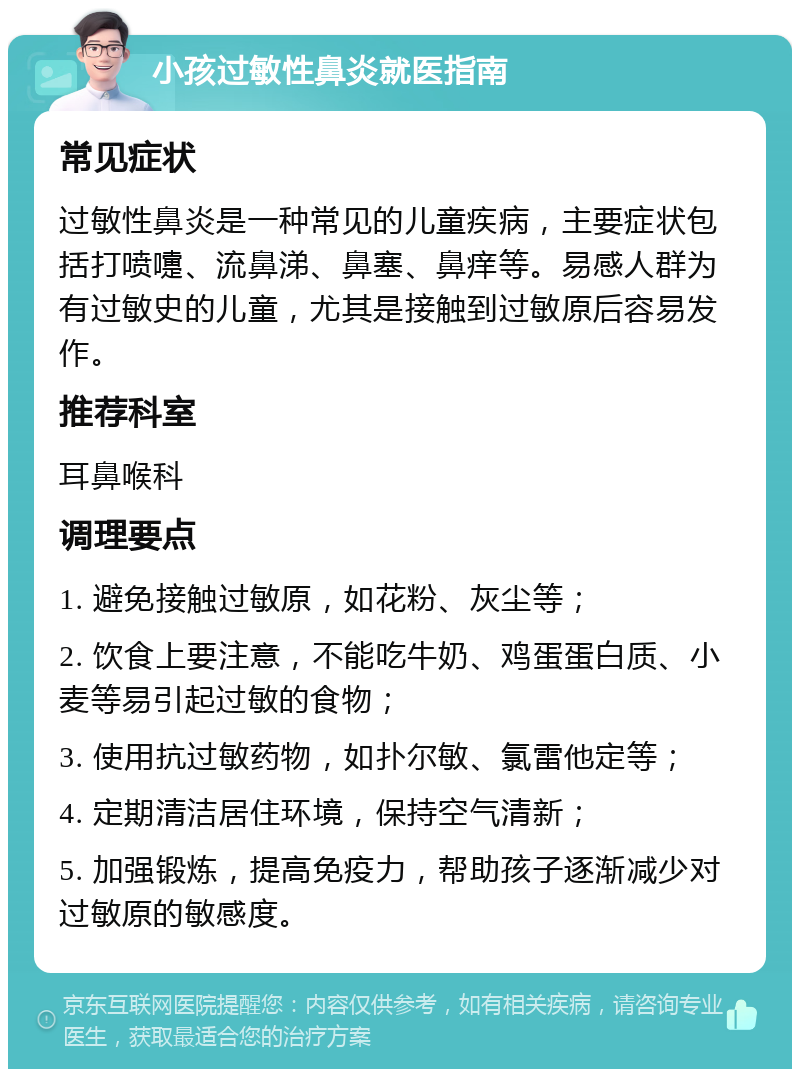 小孩过敏性鼻炎就医指南 常见症状 过敏性鼻炎是一种常见的儿童疾病，主要症状包括打喷嚏、流鼻涕、鼻塞、鼻痒等。易感人群为有过敏史的儿童，尤其是接触到过敏原后容易发作。 推荐科室 耳鼻喉科 调理要点 1. 避免接触过敏原，如花粉、灰尘等； 2. 饮食上要注意，不能吃牛奶、鸡蛋蛋白质、小麦等易引起过敏的食物； 3. 使用抗过敏药物，如扑尔敏、氯雷他定等； 4. 定期清洁居住环境，保持空气清新； 5. 加强锻炼，提高免疫力，帮助孩子逐渐减少对过敏原的敏感度。