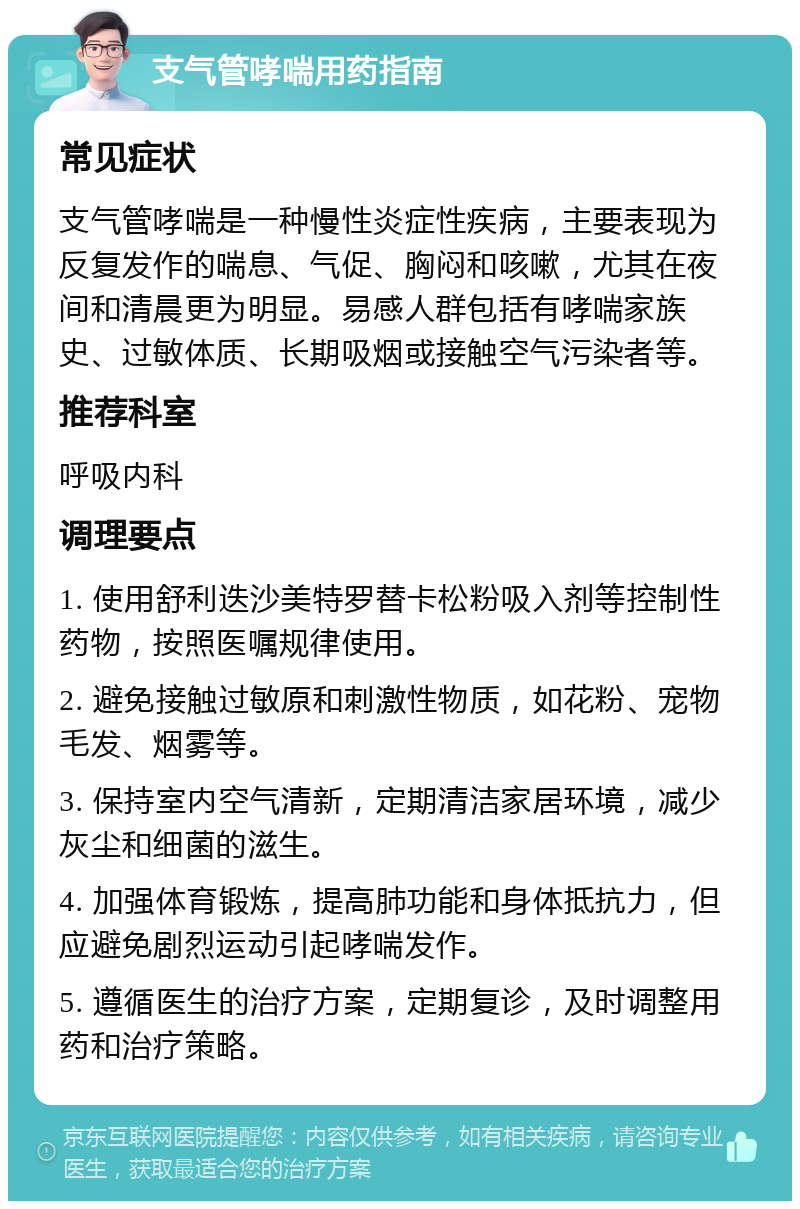 支气管哮喘用药指南 常见症状 支气管哮喘是一种慢性炎症性疾病，主要表现为反复发作的喘息、气促、胸闷和咳嗽，尤其在夜间和清晨更为明显。易感人群包括有哮喘家族史、过敏体质、长期吸烟或接触空气污染者等。 推荐科室 呼吸内科 调理要点 1. 使用舒利迭沙美特罗替卡松粉吸入剂等控制性药物，按照医嘱规律使用。 2. 避免接触过敏原和刺激性物质，如花粉、宠物毛发、烟雾等。 3. 保持室内空气清新，定期清洁家居环境，减少灰尘和细菌的滋生。 4. 加强体育锻炼，提高肺功能和身体抵抗力，但应避免剧烈运动引起哮喘发作。 5. 遵循医生的治疗方案，定期复诊，及时调整用药和治疗策略。