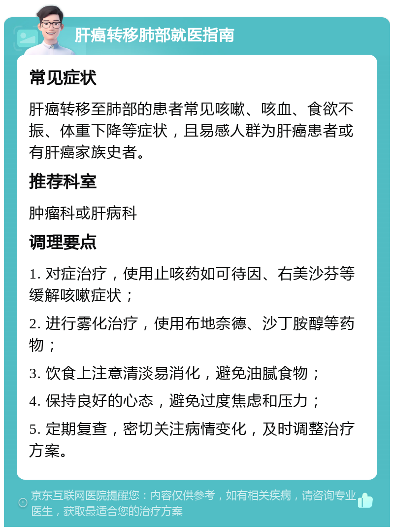 肝癌转移肺部就医指南 常见症状 肝癌转移至肺部的患者常见咳嗽、咳血、食欲不振、体重下降等症状，且易感人群为肝癌患者或有肝癌家族史者。 推荐科室 肿瘤科或肝病科 调理要点 1. 对症治疗，使用止咳药如可待因、右美沙芬等缓解咳嗽症状； 2. 进行雾化治疗，使用布地奈德、沙丁胺醇等药物； 3. 饮食上注意清淡易消化，避免油腻食物； 4. 保持良好的心态，避免过度焦虑和压力； 5. 定期复查，密切关注病情变化，及时调整治疗方案。