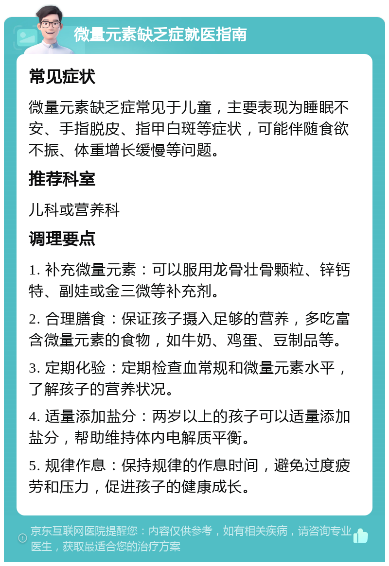 微量元素缺乏症就医指南 常见症状 微量元素缺乏症常见于儿童，主要表现为睡眠不安、手指脱皮、指甲白斑等症状，可能伴随食欲不振、体重增长缓慢等问题。 推荐科室 儿科或营养科 调理要点 1. 补充微量元素：可以服用龙骨壮骨颗粒、锌钙特、副娃或金三微等补充剂。 2. 合理膳食：保证孩子摄入足够的营养，多吃富含微量元素的食物，如牛奶、鸡蛋、豆制品等。 3. 定期化验：定期检查血常规和微量元素水平，了解孩子的营养状况。 4. 适量添加盐分：两岁以上的孩子可以适量添加盐分，帮助维持体内电解质平衡。 5. 规律作息：保持规律的作息时间，避免过度疲劳和压力，促进孩子的健康成长。