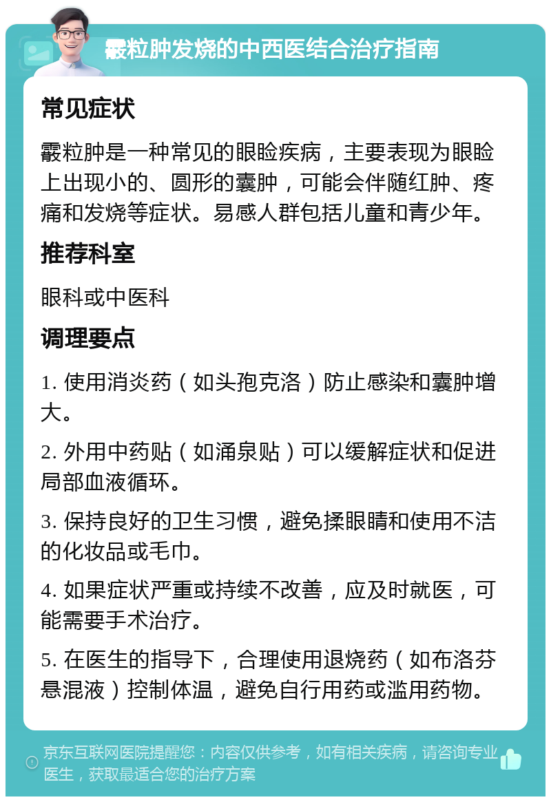 霰粒肿发烧的中西医结合治疗指南 常见症状 霰粒肿是一种常见的眼睑疾病，主要表现为眼睑上出现小的、圆形的囊肿，可能会伴随红肿、疼痛和发烧等症状。易感人群包括儿童和青少年。 推荐科室 眼科或中医科 调理要点 1. 使用消炎药（如头孢克洛）防止感染和囊肿增大。 2. 外用中药贴（如涌泉贴）可以缓解症状和促进局部血液循环。 3. 保持良好的卫生习惯，避免揉眼睛和使用不洁的化妆品或毛巾。 4. 如果症状严重或持续不改善，应及时就医，可能需要手术治疗。 5. 在医生的指导下，合理使用退烧药（如布洛芬悬混液）控制体温，避免自行用药或滥用药物。