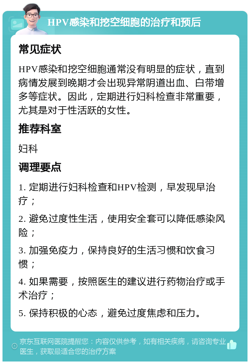 HPV感染和挖空细胞的治疗和预后 常见症状 HPV感染和挖空细胞通常没有明显的症状，直到病情发展到晚期才会出现异常阴道出血、白带增多等症状。因此，定期进行妇科检查非常重要，尤其是对于性活跃的女性。 推荐科室 妇科 调理要点 1. 定期进行妇科检查和HPV检测，早发现早治疗； 2. 避免过度性生活，使用安全套可以降低感染风险； 3. 加强免疫力，保持良好的生活习惯和饮食习惯； 4. 如果需要，按照医生的建议进行药物治疗或手术治疗； 5. 保持积极的心态，避免过度焦虑和压力。