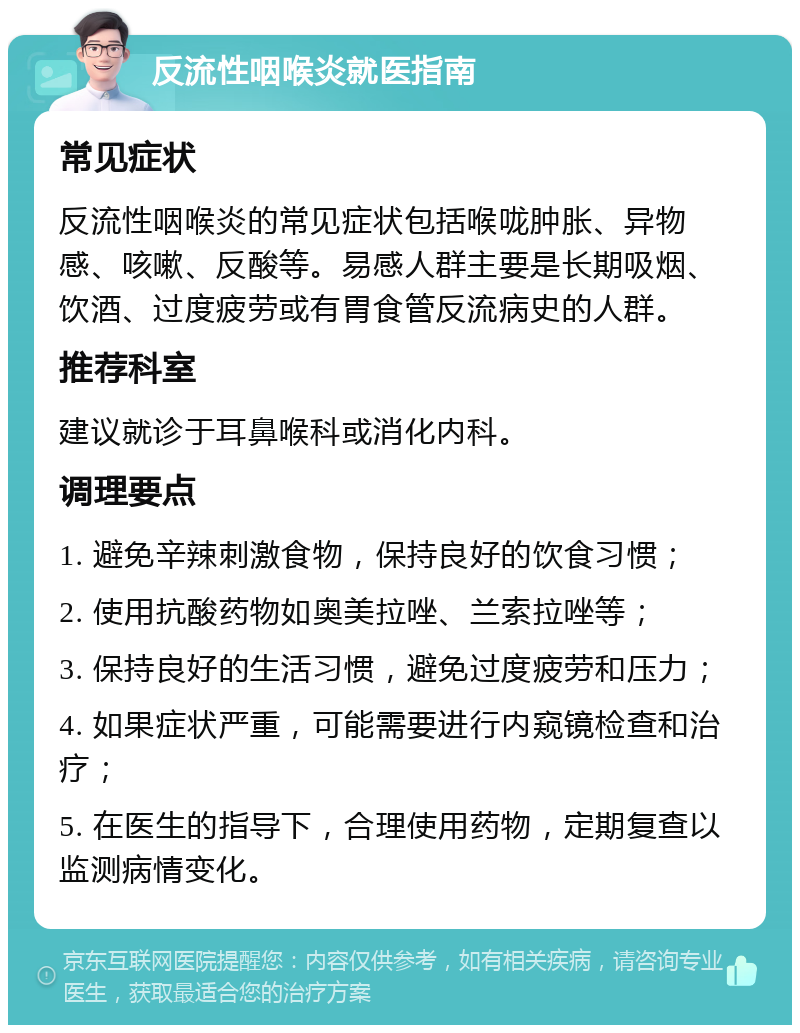 反流性咽喉炎就医指南 常见症状 反流性咽喉炎的常见症状包括喉咙肿胀、异物感、咳嗽、反酸等。易感人群主要是长期吸烟、饮酒、过度疲劳或有胃食管反流病史的人群。 推荐科室 建议就诊于耳鼻喉科或消化内科。 调理要点 1. 避免辛辣刺激食物，保持良好的饮食习惯； 2. 使用抗酸药物如奥美拉唑、兰索拉唑等； 3. 保持良好的生活习惯，避免过度疲劳和压力； 4. 如果症状严重，可能需要进行内窥镜检查和治疗； 5. 在医生的指导下，合理使用药物，定期复查以监测病情变化。