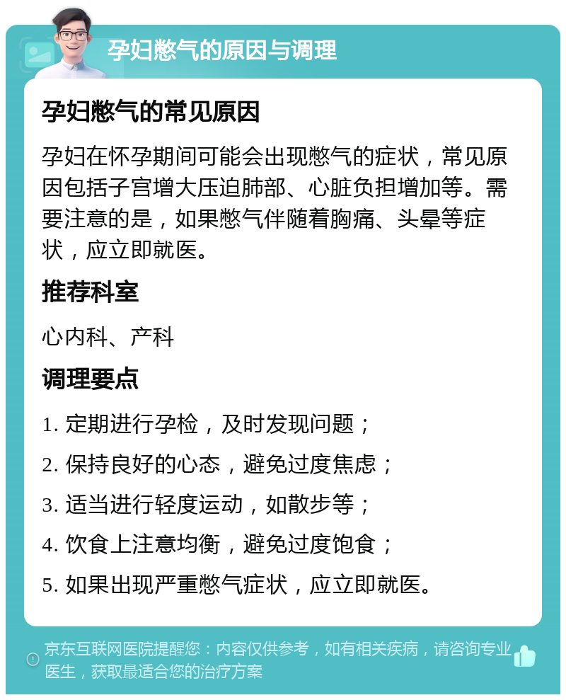 孕妇憋气的原因与调理 孕妇憋气的常见原因 孕妇在怀孕期间可能会出现憋气的症状，常见原因包括子宫增大压迫肺部、心脏负担增加等。需要注意的是，如果憋气伴随着胸痛、头晕等症状，应立即就医。 推荐科室 心内科、产科 调理要点 1. 定期进行孕检，及时发现问题； 2. 保持良好的心态，避免过度焦虑； 3. 适当进行轻度运动，如散步等； 4. 饮食上注意均衡，避免过度饱食； 5. 如果出现严重憋气症状，应立即就医。