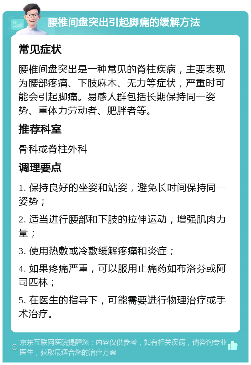 腰椎间盘突出引起脚痛的缓解方法 常见症状 腰椎间盘突出是一种常见的脊柱疾病，主要表现为腰部疼痛、下肢麻木、无力等症状，严重时可能会引起脚痛。易感人群包括长期保持同一姿势、重体力劳动者、肥胖者等。 推荐科室 骨科或脊柱外科 调理要点 1. 保持良好的坐姿和站姿，避免长时间保持同一姿势； 2. 适当进行腰部和下肢的拉伸运动，增强肌肉力量； 3. 使用热敷或冷敷缓解疼痛和炎症； 4. 如果疼痛严重，可以服用止痛药如布洛芬或阿司匹林； 5. 在医生的指导下，可能需要进行物理治疗或手术治疗。