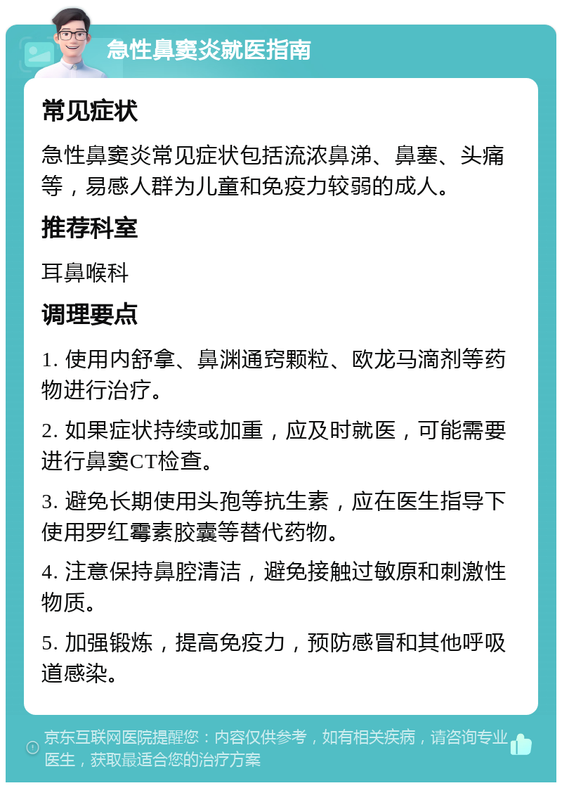 急性鼻窦炎就医指南 常见症状 急性鼻窦炎常见症状包括流浓鼻涕、鼻塞、头痛等，易感人群为儿童和免疫力较弱的成人。 推荐科室 耳鼻喉科 调理要点 1. 使用内舒拿、鼻渊通窍颗粒、欧龙马滴剂等药物进行治疗。 2. 如果症状持续或加重，应及时就医，可能需要进行鼻窦CT检查。 3. 避免长期使用头孢等抗生素，应在医生指导下使用罗红霉素胶囊等替代药物。 4. 注意保持鼻腔清洁，避免接触过敏原和刺激性物质。 5. 加强锻炼，提高免疫力，预防感冒和其他呼吸道感染。