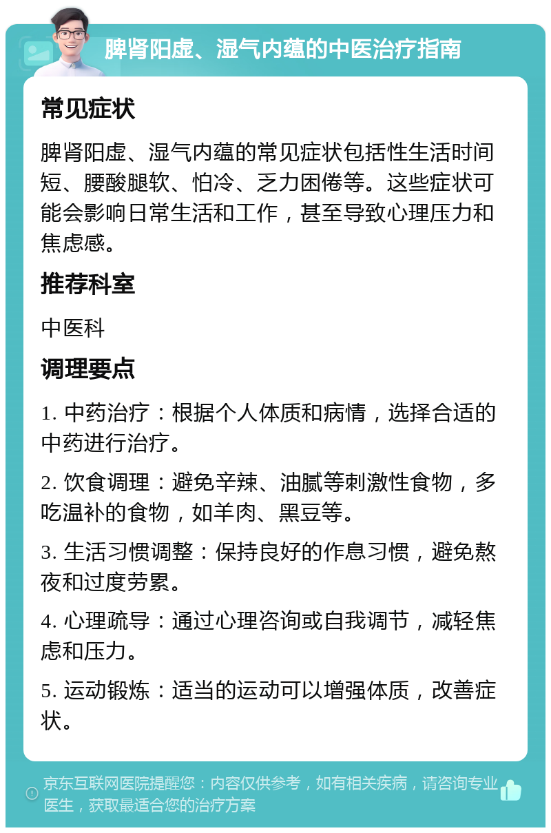 脾肾阳虚、湿气内蕴的中医治疗指南 常见症状 脾肾阳虚、湿气内蕴的常见症状包括性生活时间短、腰酸腿软、怕冷、乏力困倦等。这些症状可能会影响日常生活和工作，甚至导致心理压力和焦虑感。 推荐科室 中医科 调理要点 1. 中药治疗：根据个人体质和病情，选择合适的中药进行治疗。 2. 饮食调理：避免辛辣、油腻等刺激性食物，多吃温补的食物，如羊肉、黑豆等。 3. 生活习惯调整：保持良好的作息习惯，避免熬夜和过度劳累。 4. 心理疏导：通过心理咨询或自我调节，减轻焦虑和压力。 5. 运动锻炼：适当的运动可以增强体质，改善症状。