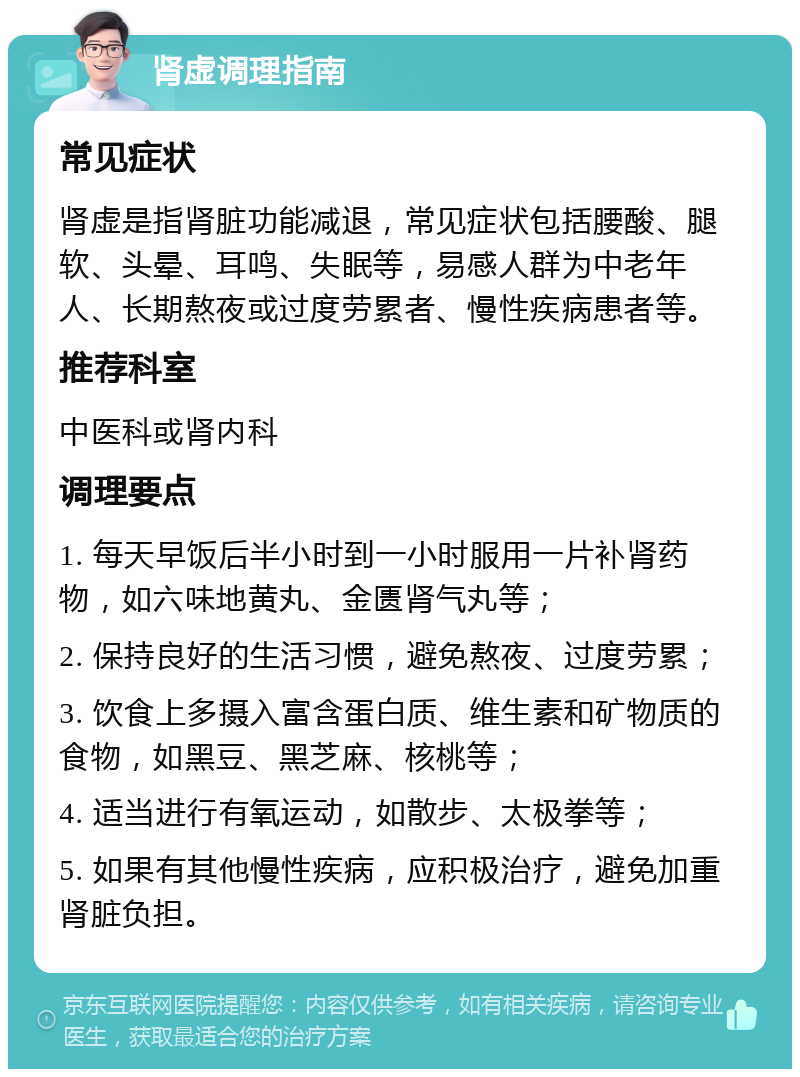 肾虚调理指南 常见症状 肾虚是指肾脏功能减退，常见症状包括腰酸、腿软、头晕、耳鸣、失眠等，易感人群为中老年人、长期熬夜或过度劳累者、慢性疾病患者等。 推荐科室 中医科或肾内科 调理要点 1. 每天早饭后半小时到一小时服用一片补肾药物，如六味地黄丸、金匮肾气丸等； 2. 保持良好的生活习惯，避免熬夜、过度劳累； 3. 饮食上多摄入富含蛋白质、维生素和矿物质的食物，如黑豆、黑芝麻、核桃等； 4. 适当进行有氧运动，如散步、太极拳等； 5. 如果有其他慢性疾病，应积极治疗，避免加重肾脏负担。