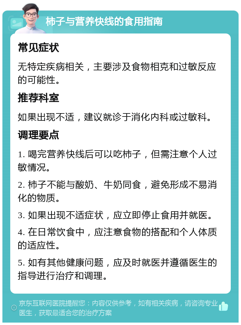 柿子与营养快线的食用指南 常见症状 无特定疾病相关，主要涉及食物相克和过敏反应的可能性。 推荐科室 如果出现不适，建议就诊于消化内科或过敏科。 调理要点 1. 喝完营养快线后可以吃柿子，但需注意个人过敏情况。 2. 柿子不能与酸奶、牛奶同食，避免形成不易消化的物质。 3. 如果出现不适症状，应立即停止食用并就医。 4. 在日常饮食中，应注意食物的搭配和个人体质的适应性。 5. 如有其他健康问题，应及时就医并遵循医生的指导进行治疗和调理。