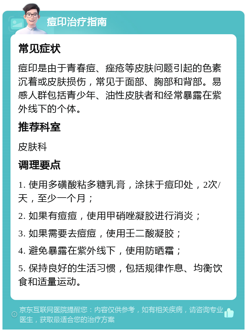 痘印治疗指南 常见症状 痘印是由于青春痘、痤疮等皮肤问题引起的色素沉着或皮肤损伤，常见于面部、胸部和背部。易感人群包括青少年、油性皮肤者和经常暴露在紫外线下的个体。 推荐科室 皮肤科 调理要点 1. 使用多磺酸粘多糖乳膏，涂抹于痘印处，2次/天，至少一个月； 2. 如果有痘痘，使用甲硝唑凝胶进行消炎； 3. 如果需要去痘痘，使用壬二酸凝胶； 4. 避免暴露在紫外线下，使用防晒霜； 5. 保持良好的生活习惯，包括规律作息、均衡饮食和适量运动。