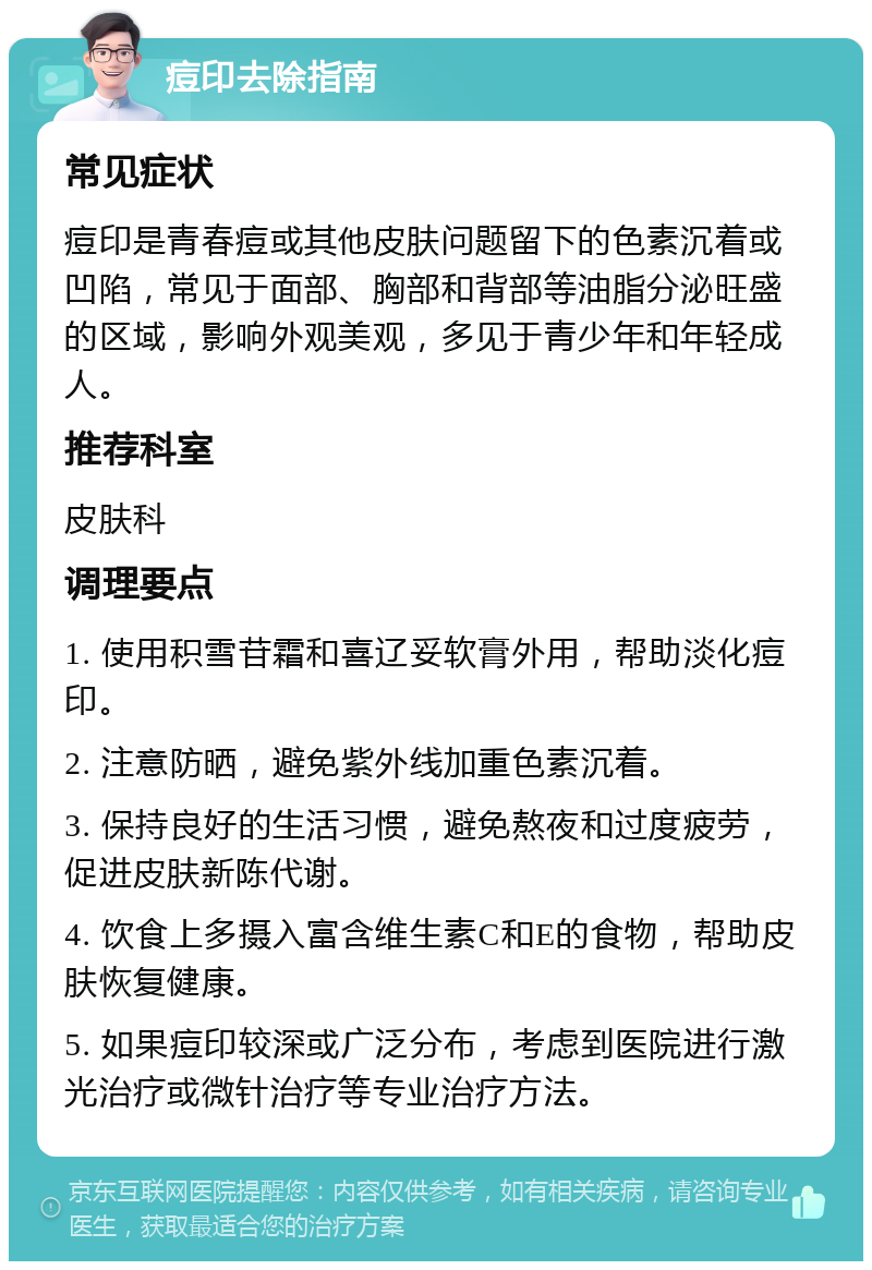 痘印去除指南 常见症状 痘印是青春痘或其他皮肤问题留下的色素沉着或凹陷，常见于面部、胸部和背部等油脂分泌旺盛的区域，影响外观美观，多见于青少年和年轻成人。 推荐科室 皮肤科 调理要点 1. 使用积雪苷霜和喜辽妥软膏外用，帮助淡化痘印。 2. 注意防晒，避免紫外线加重色素沉着。 3. 保持良好的生活习惯，避免熬夜和过度疲劳，促进皮肤新陈代谢。 4. 饮食上多摄入富含维生素C和E的食物，帮助皮肤恢复健康。 5. 如果痘印较深或广泛分布，考虑到医院进行激光治疗或微针治疗等专业治疗方法。