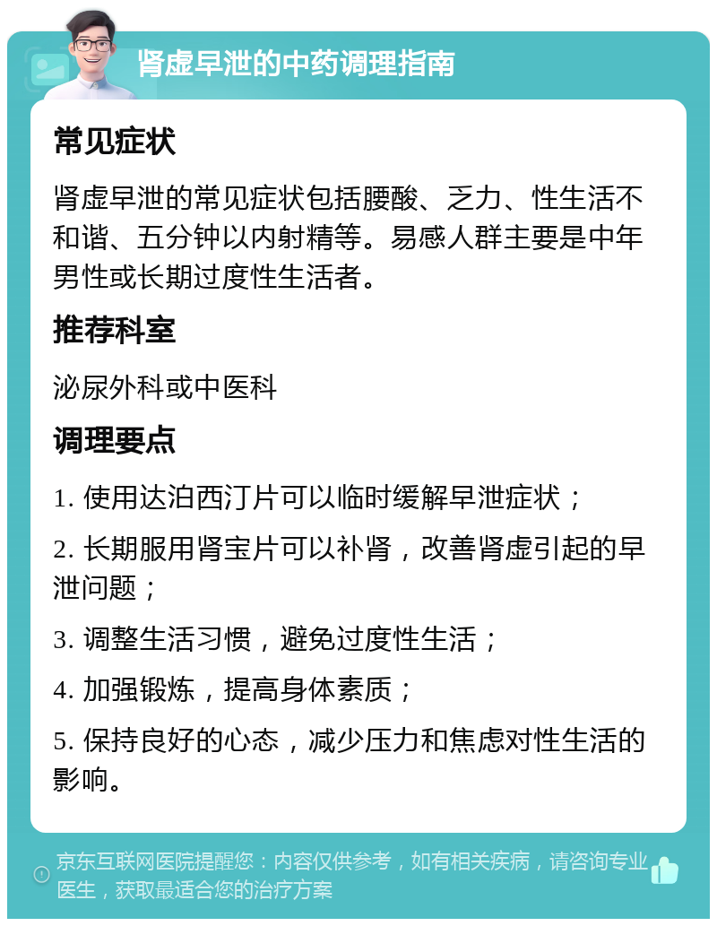 肾虚早泄的中药调理指南 常见症状 肾虚早泄的常见症状包括腰酸、乏力、性生活不和谐、五分钟以内射精等。易感人群主要是中年男性或长期过度性生活者。 推荐科室 泌尿外科或中医科 调理要点 1. 使用达泊西汀片可以临时缓解早泄症状； 2. 长期服用肾宝片可以补肾，改善肾虚引起的早泄问题； 3. 调整生活习惯，避免过度性生活； 4. 加强锻炼，提高身体素质； 5. 保持良好的心态，减少压力和焦虑对性生活的影响。