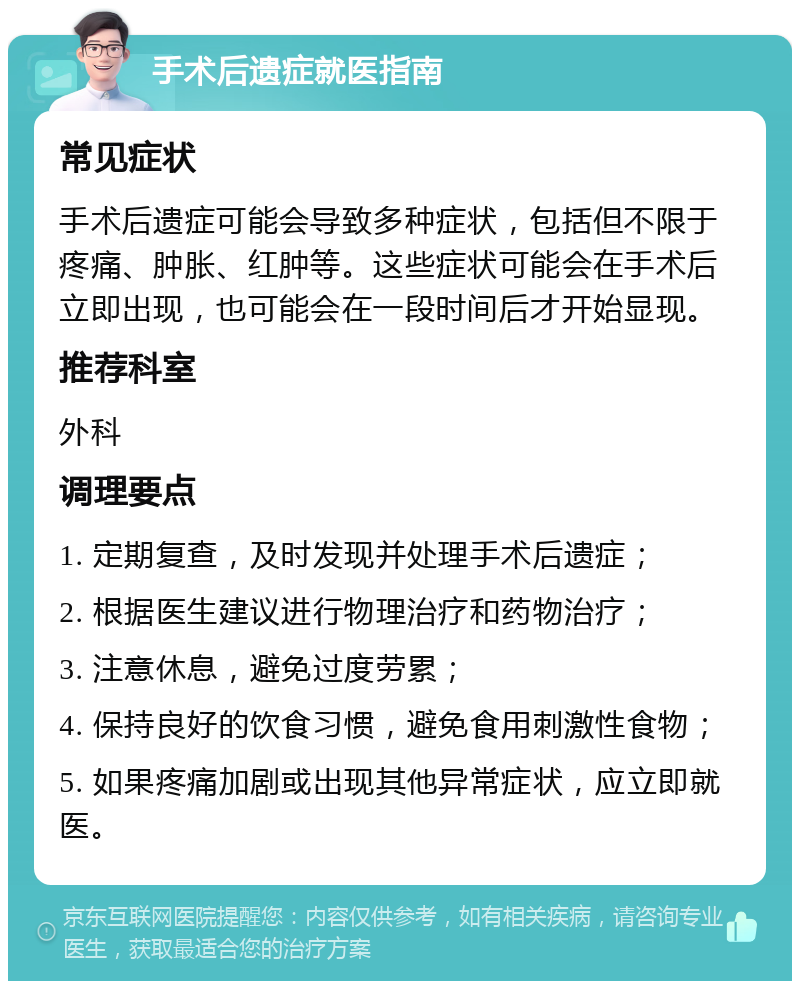 手术后遗症就医指南 常见症状 手术后遗症可能会导致多种症状，包括但不限于疼痛、肿胀、红肿等。这些症状可能会在手术后立即出现，也可能会在一段时间后才开始显现。 推荐科室 外科 调理要点 1. 定期复查，及时发现并处理手术后遗症； 2. 根据医生建议进行物理治疗和药物治疗； 3. 注意休息，避免过度劳累； 4. 保持良好的饮食习惯，避免食用刺激性食物； 5. 如果疼痛加剧或出现其他异常症状，应立即就医。