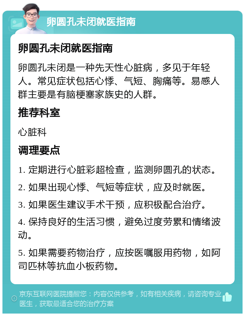 卵圆孔未闭就医指南 卵圆孔未闭就医指南 卵圆孔未闭是一种先天性心脏病，多见于年轻人。常见症状包括心悸、气短、胸痛等。易感人群主要是有脑梗塞家族史的人群。 推荐科室 心脏科 调理要点 1. 定期进行心脏彩超检查，监测卵圆孔的状态。 2. 如果出现心悸、气短等症状，应及时就医。 3. 如果医生建议手术干预，应积极配合治疗。 4. 保持良好的生活习惯，避免过度劳累和情绪波动。 5. 如果需要药物治疗，应按医嘱服用药物，如阿司匹林等抗血小板药物。