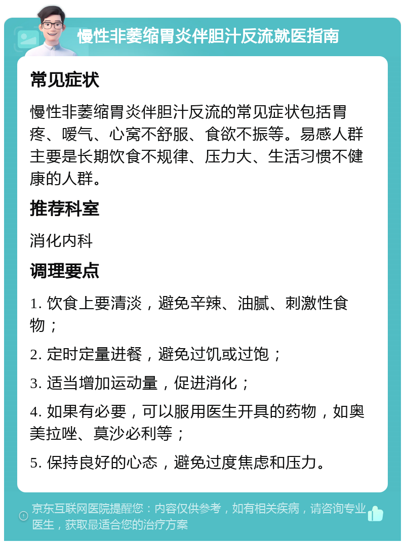 慢性非萎缩胃炎伴胆汁反流就医指南 常见症状 慢性非萎缩胃炎伴胆汁反流的常见症状包括胃疼、嗳气、心窝不舒服、食欲不振等。易感人群主要是长期饮食不规律、压力大、生活习惯不健康的人群。 推荐科室 消化内科 调理要点 1. 饮食上要清淡，避免辛辣、油腻、刺激性食物； 2. 定时定量进餐，避免过饥或过饱； 3. 适当增加运动量，促进消化； 4. 如果有必要，可以服用医生开具的药物，如奥美拉唑、莫沙必利等； 5. 保持良好的心态，避免过度焦虑和压力。