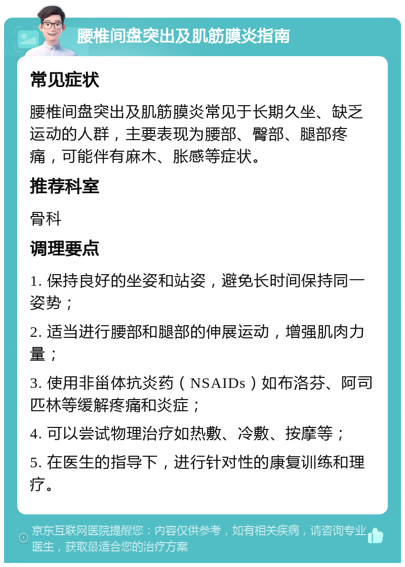 腰椎间盘突出及肌筋膜炎指南 常见症状 腰椎间盘突出及肌筋膜炎常见于长期久坐、缺乏运动的人群，主要表现为腰部、臀部、腿部疼痛，可能伴有麻木、胀感等症状。 推荐科室 骨科 调理要点 1. 保持良好的坐姿和站姿，避免长时间保持同一姿势； 2. 适当进行腰部和腿部的伸展运动，增强肌肉力量； 3. 使用非甾体抗炎药（NSAIDs）如布洛芬、阿司匹林等缓解疼痛和炎症； 4. 可以尝试物理治疗如热敷、冷敷、按摩等； 5. 在医生的指导下，进行针对性的康复训练和理疗。