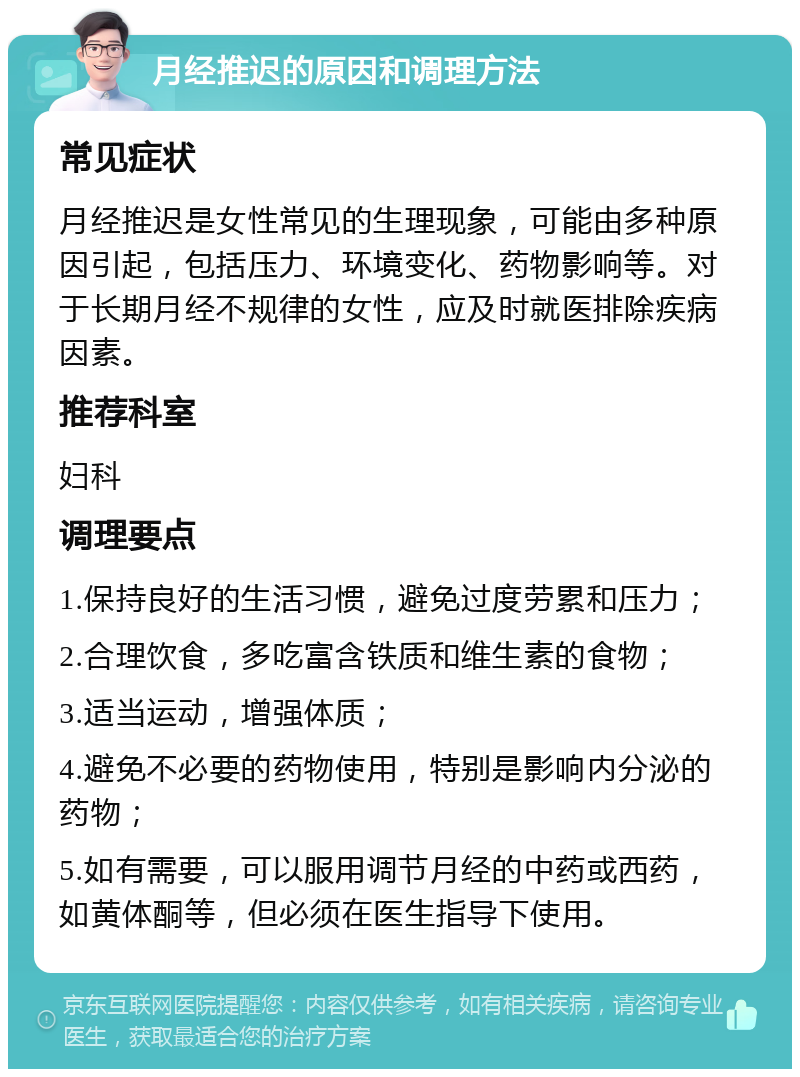 月经推迟的原因和调理方法 常见症状 月经推迟是女性常见的生理现象，可能由多种原因引起，包括压力、环境变化、药物影响等。对于长期月经不规律的女性，应及时就医排除疾病因素。 推荐科室 妇科 调理要点 1.保持良好的生活习惯，避免过度劳累和压力； 2.合理饮食，多吃富含铁质和维生素的食物； 3.适当运动，增强体质； 4.避免不必要的药物使用，特别是影响内分泌的药物； 5.如有需要，可以服用调节月经的中药或西药，如黄体酮等，但必须在医生指导下使用。