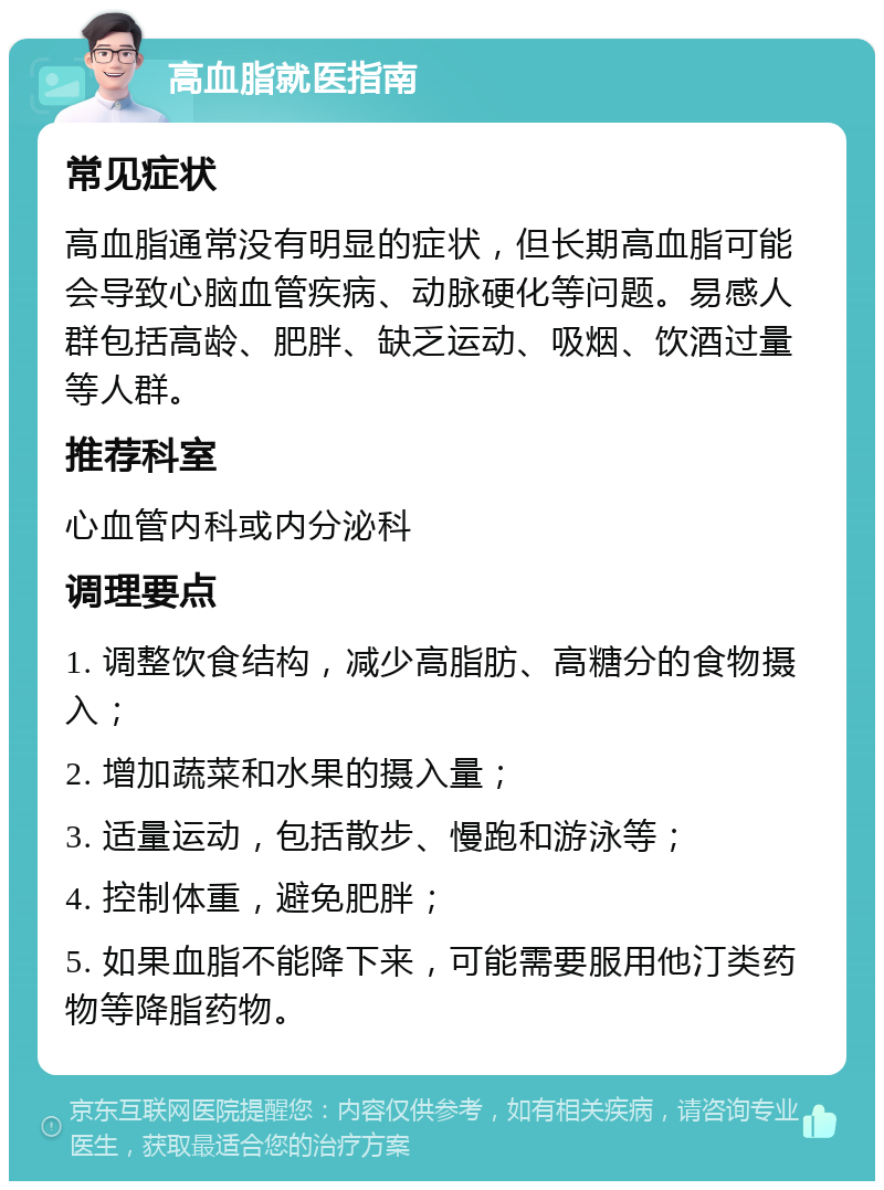 高血脂就医指南 常见症状 高血脂通常没有明显的症状，但长期高血脂可能会导致心脑血管疾病、动脉硬化等问题。易感人群包括高龄、肥胖、缺乏运动、吸烟、饮酒过量等人群。 推荐科室 心血管内科或内分泌科 调理要点 1. 调整饮食结构，减少高脂肪、高糖分的食物摄入； 2. 增加蔬菜和水果的摄入量； 3. 适量运动，包括散步、慢跑和游泳等； 4. 控制体重，避免肥胖； 5. 如果血脂不能降下来，可能需要服用他汀类药物等降脂药物。