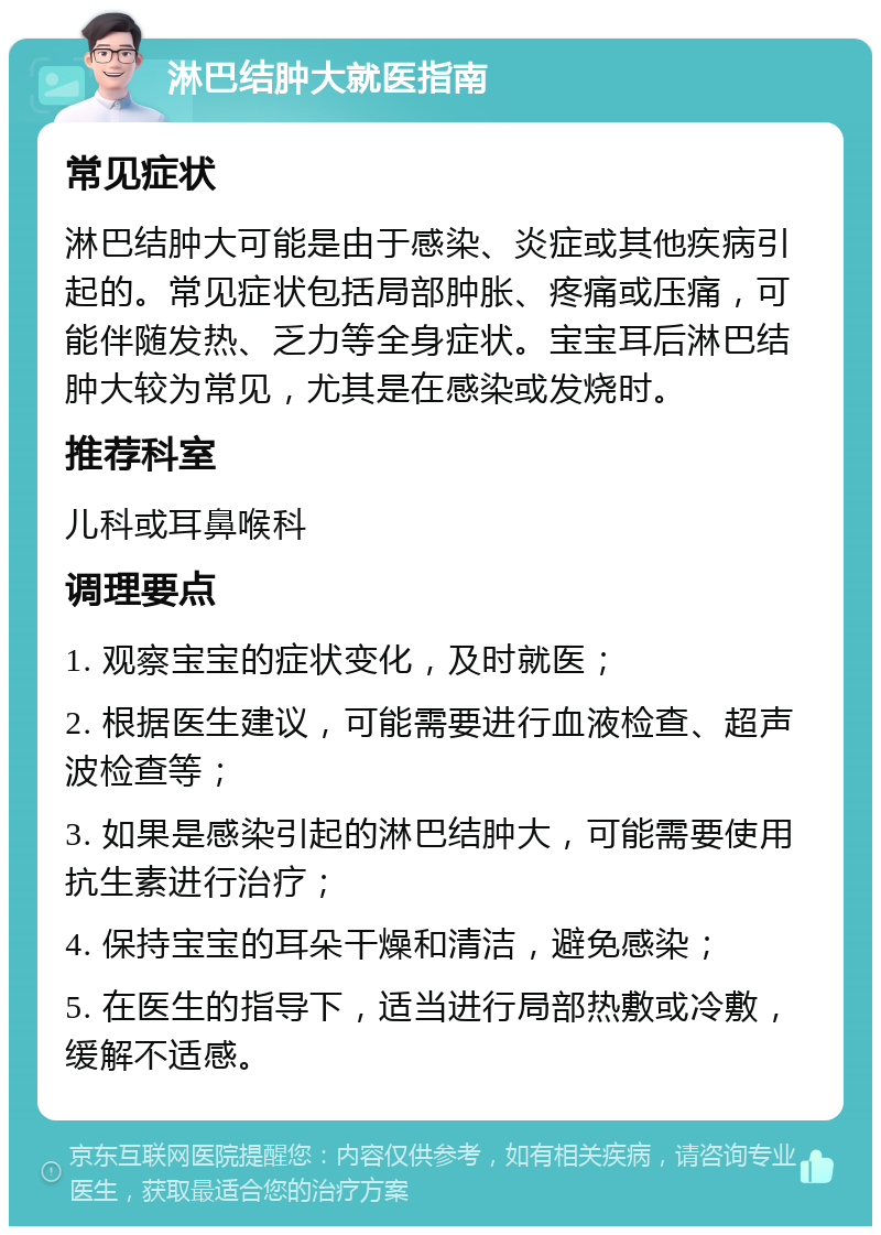 淋巴结肿大就医指南 常见症状 淋巴结肿大可能是由于感染、炎症或其他疾病引起的。常见症状包括局部肿胀、疼痛或压痛，可能伴随发热、乏力等全身症状。宝宝耳后淋巴结肿大较为常见，尤其是在感染或发烧时。 推荐科室 儿科或耳鼻喉科 调理要点 1. 观察宝宝的症状变化，及时就医； 2. 根据医生建议，可能需要进行血液检查、超声波检查等； 3. 如果是感染引起的淋巴结肿大，可能需要使用抗生素进行治疗； 4. 保持宝宝的耳朵干燥和清洁，避免感染； 5. 在医生的指导下，适当进行局部热敷或冷敷，缓解不适感。