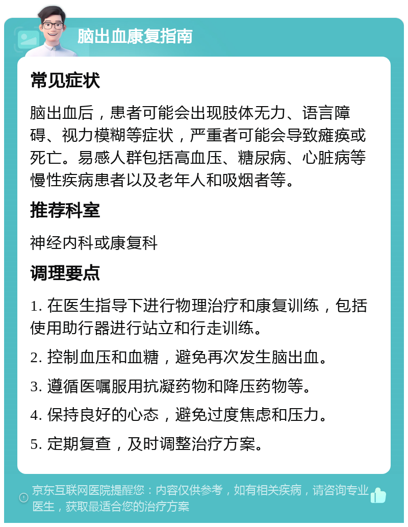 脑出血康复指南 常见症状 脑出血后，患者可能会出现肢体无力、语言障碍、视力模糊等症状，严重者可能会导致瘫痪或死亡。易感人群包括高血压、糖尿病、心脏病等慢性疾病患者以及老年人和吸烟者等。 推荐科室 神经内科或康复科 调理要点 1. 在医生指导下进行物理治疗和康复训练，包括使用助行器进行站立和行走训练。 2. 控制血压和血糖，避免再次发生脑出血。 3. 遵循医嘱服用抗凝药物和降压药物等。 4. 保持良好的心态，避免过度焦虑和压力。 5. 定期复查，及时调整治疗方案。