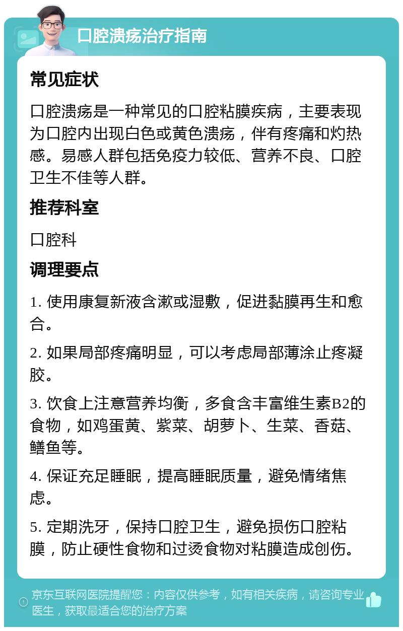 口腔溃疡治疗指南 常见症状 口腔溃疡是一种常见的口腔粘膜疾病，主要表现为口腔内出现白色或黄色溃疡，伴有疼痛和灼热感。易感人群包括免疫力较低、营养不良、口腔卫生不佳等人群。 推荐科室 口腔科 调理要点 1. 使用康复新液含漱或湿敷，促进黏膜再生和愈合。 2. 如果局部疼痛明显，可以考虑局部薄涂止疼凝胶。 3. 饮食上注意营养均衡，多食含丰富维生素B2的食物，如鸡蛋黄、紫菜、胡萝卜、生菜、香菇、鳝鱼等。 4. 保证充足睡眠，提高睡眠质量，避免情绪焦虑。 5. 定期洗牙，保持口腔卫生，避免损伤口腔粘膜，防止硬性食物和过烫食物对粘膜造成创伤。