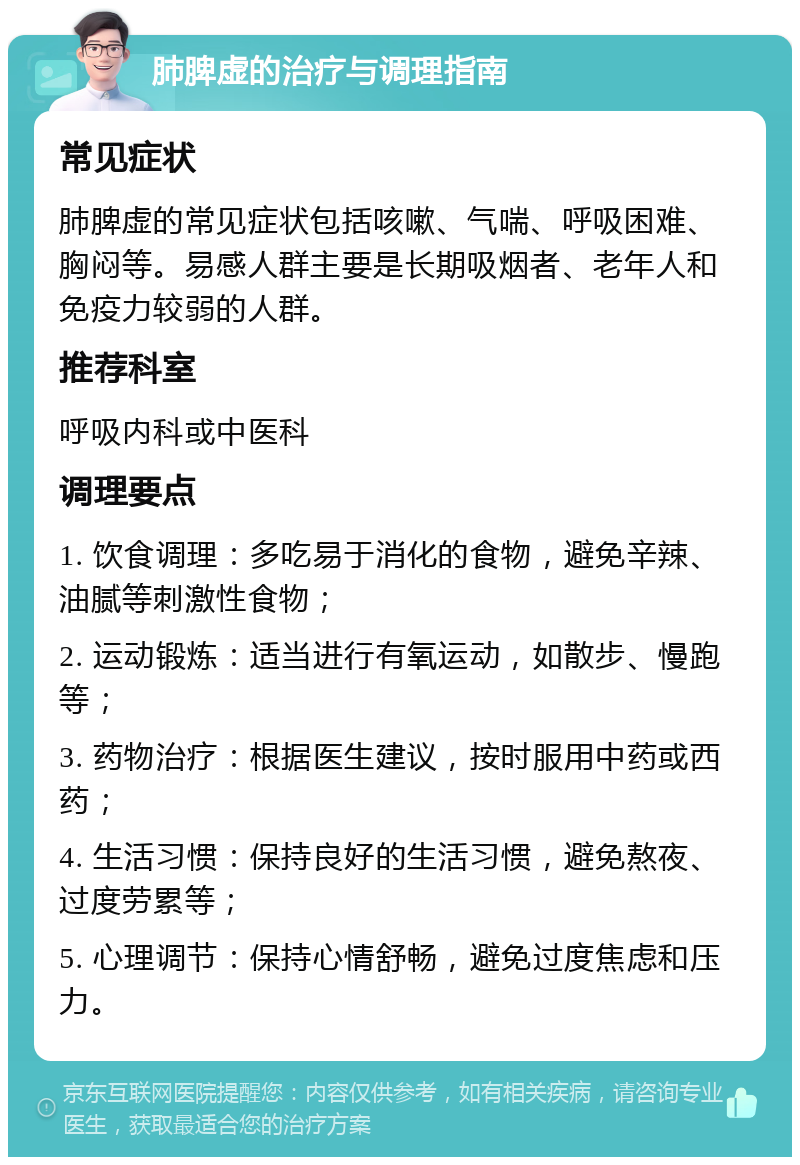 肺脾虚的治疗与调理指南 常见症状 肺脾虚的常见症状包括咳嗽、气喘、呼吸困难、胸闷等。易感人群主要是长期吸烟者、老年人和免疫力较弱的人群。 推荐科室 呼吸内科或中医科 调理要点 1. 饮食调理：多吃易于消化的食物，避免辛辣、油腻等刺激性食物； 2. 运动锻炼：适当进行有氧运动，如散步、慢跑等； 3. 药物治疗：根据医生建议，按时服用中药或西药； 4. 生活习惯：保持良好的生活习惯，避免熬夜、过度劳累等； 5. 心理调节：保持心情舒畅，避免过度焦虑和压力。