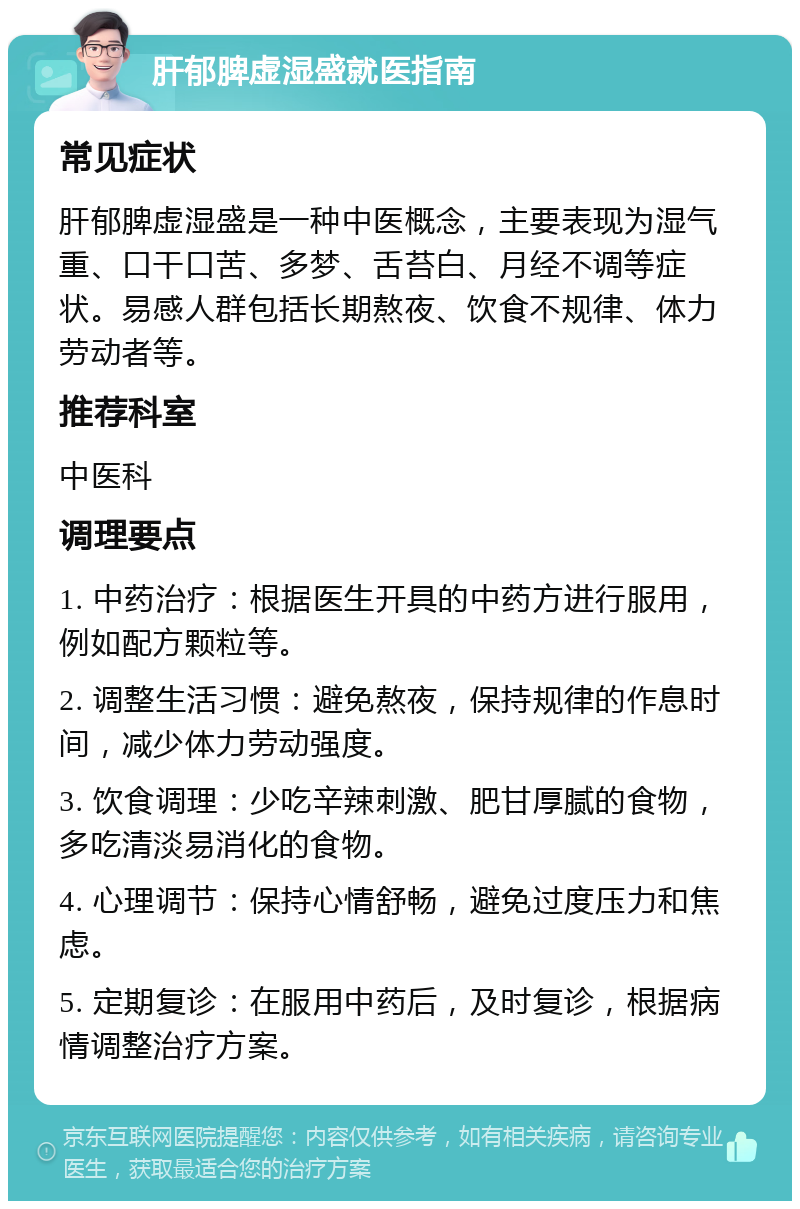 肝郁脾虚湿盛就医指南 常见症状 肝郁脾虚湿盛是一种中医概念，主要表现为湿气重、口干口苦、多梦、舌苔白、月经不调等症状。易感人群包括长期熬夜、饮食不规律、体力劳动者等。 推荐科室 中医科 调理要点 1. 中药治疗：根据医生开具的中药方进行服用，例如配方颗粒等。 2. 调整生活习惯：避免熬夜，保持规律的作息时间，减少体力劳动强度。 3. 饮食调理：少吃辛辣刺激、肥甘厚腻的食物，多吃清淡易消化的食物。 4. 心理调节：保持心情舒畅，避免过度压力和焦虑。 5. 定期复诊：在服用中药后，及时复诊，根据病情调整治疗方案。