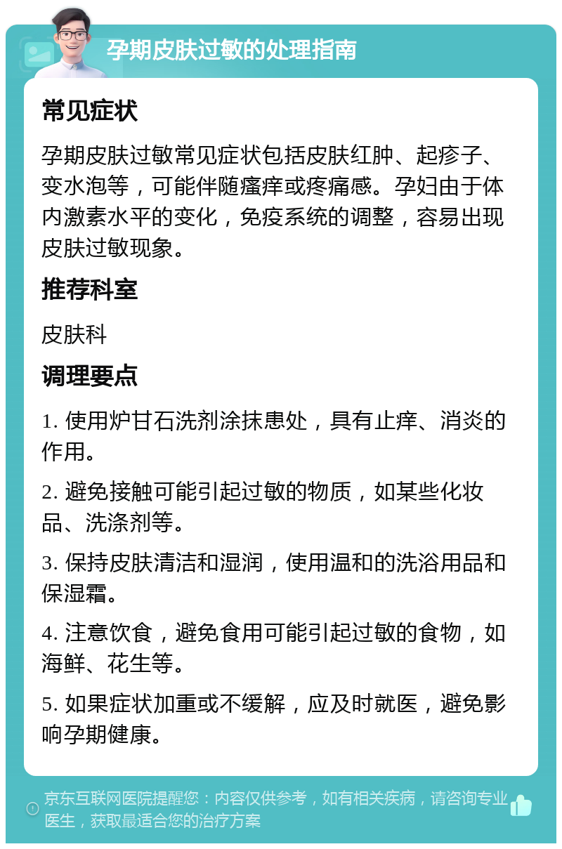 孕期皮肤过敏的处理指南 常见症状 孕期皮肤过敏常见症状包括皮肤红肿、起疹子、变水泡等，可能伴随瘙痒或疼痛感。孕妇由于体内激素水平的变化，免疫系统的调整，容易出现皮肤过敏现象。 推荐科室 皮肤科 调理要点 1. 使用炉甘石洗剂涂抹患处，具有止痒、消炎的作用。 2. 避免接触可能引起过敏的物质，如某些化妆品、洗涤剂等。 3. 保持皮肤清洁和湿润，使用温和的洗浴用品和保湿霜。 4. 注意饮食，避免食用可能引起过敏的食物，如海鲜、花生等。 5. 如果症状加重或不缓解，应及时就医，避免影响孕期健康。