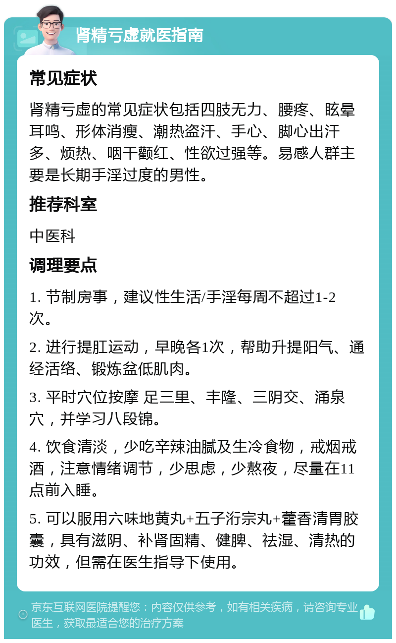 肾精亏虚就医指南 常见症状 肾精亏虚的常见症状包括四肢无力、腰疼、眩晕耳鸣、形体消瘦、潮热盗汗、手心、脚心出汗多、烦热、咽干颧红、性欲过强等。易感人群主要是长期手淫过度的男性。 推荐科室 中医科 调理要点 1. 节制房事，建议性生活/手淫每周不超过1-2次。 2. 进行提肛运动，早晚各1次，帮助升提阳气、通经活络、锻炼盆低肌肉。 3. 平时穴位按摩 足三里、丰隆、三阴交、涌泉穴，并学习八段锦。 4. 饮食清淡，少吃辛辣油腻及生冷食物，戒烟戒酒，注意情绪调节，少思虑，少熬夜，尽量在11点前入睡。 5. 可以服用六味地黄丸+五子洐宗丸+藿香清胃胶囊，具有滋阴、补肾固精、健脾、祛湿、清热的功效，但需在医生指导下使用。