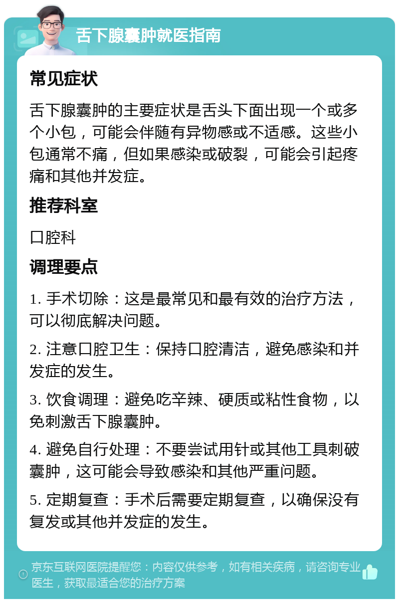 舌下腺囊肿就医指南 常见症状 舌下腺囊肿的主要症状是舌头下面出现一个或多个小包，可能会伴随有异物感或不适感。这些小包通常不痛，但如果感染或破裂，可能会引起疼痛和其他并发症。 推荐科室 口腔科 调理要点 1. 手术切除：这是最常见和最有效的治疗方法，可以彻底解决问题。 2. 注意口腔卫生：保持口腔清洁，避免感染和并发症的发生。 3. 饮食调理：避免吃辛辣、硬质或粘性食物，以免刺激舌下腺囊肿。 4. 避免自行处理：不要尝试用针或其他工具刺破囊肿，这可能会导致感染和其他严重问题。 5. 定期复查：手术后需要定期复查，以确保没有复发或其他并发症的发生。