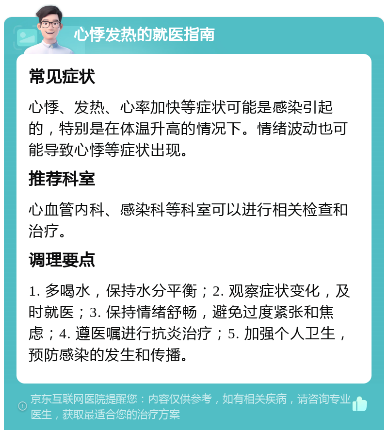 心悸发热的就医指南 常见症状 心悸、发热、心率加快等症状可能是感染引起的，特别是在体温升高的情况下。情绪波动也可能导致心悸等症状出现。 推荐科室 心血管内科、感染科等科室可以进行相关检查和治疗。 调理要点 1. 多喝水，保持水分平衡；2. 观察症状变化，及时就医；3. 保持情绪舒畅，避免过度紧张和焦虑；4. 遵医嘱进行抗炎治疗；5. 加强个人卫生，预防感染的发生和传播。