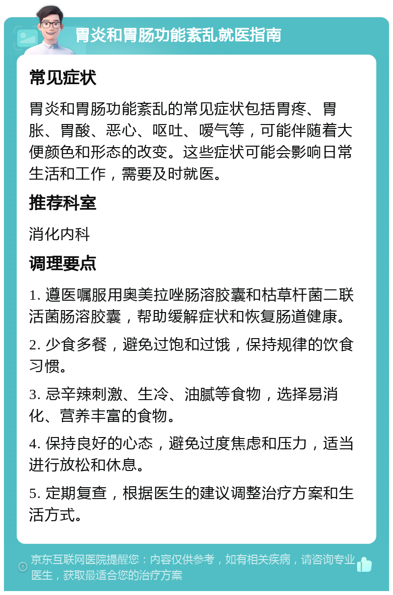 胃炎和胃肠功能紊乱就医指南 常见症状 胃炎和胃肠功能紊乱的常见症状包括胃疼、胃胀、胃酸、恶心、呕吐、嗳气等，可能伴随着大便颜色和形态的改变。这些症状可能会影响日常生活和工作，需要及时就医。 推荐科室 消化内科 调理要点 1. 遵医嘱服用奥美拉唑肠溶胶囊和枯草杆菌二联活菌肠溶胶囊，帮助缓解症状和恢复肠道健康。 2. 少食多餐，避免过饱和过饿，保持规律的饮食习惯。 3. 忌辛辣刺激、生冷、油腻等食物，选择易消化、营养丰富的食物。 4. 保持良好的心态，避免过度焦虑和压力，适当进行放松和休息。 5. 定期复查，根据医生的建议调整治疗方案和生活方式。