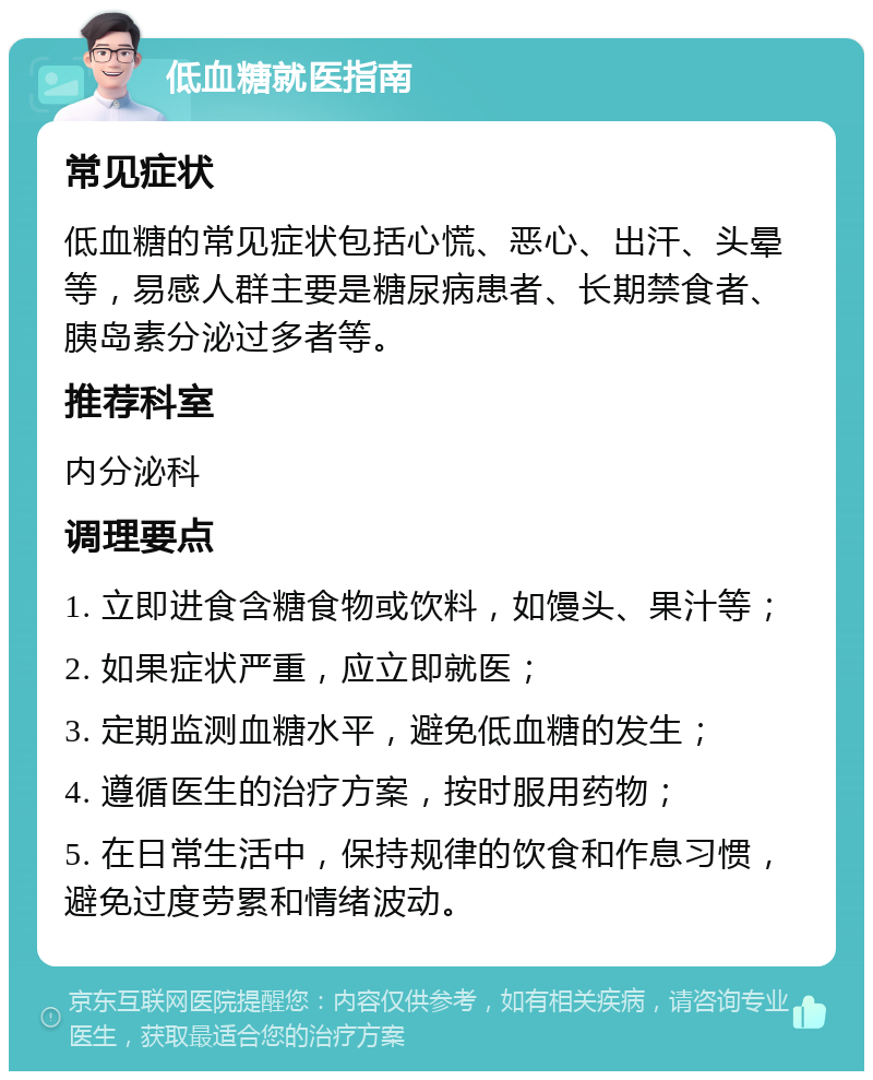 低血糖就医指南 常见症状 低血糖的常见症状包括心慌、恶心、出汗、头晕等，易感人群主要是糖尿病患者、长期禁食者、胰岛素分泌过多者等。 推荐科室 内分泌科 调理要点 1. 立即进食含糖食物或饮料，如馒头、果汁等； 2. 如果症状严重，应立即就医； 3. 定期监测血糖水平，避免低血糖的发生； 4. 遵循医生的治疗方案，按时服用药物； 5. 在日常生活中，保持规律的饮食和作息习惯，避免过度劳累和情绪波动。