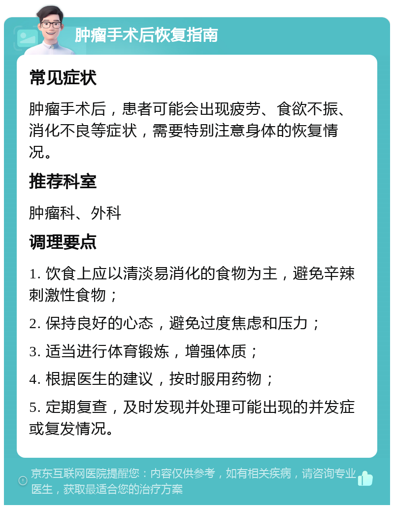 肿瘤手术后恢复指南 常见症状 肿瘤手术后，患者可能会出现疲劳、食欲不振、消化不良等症状，需要特别注意身体的恢复情况。 推荐科室 肿瘤科、外科 调理要点 1. 饮食上应以清淡易消化的食物为主，避免辛辣刺激性食物； 2. 保持良好的心态，避免过度焦虑和压力； 3. 适当进行体育锻炼，增强体质； 4. 根据医生的建议，按时服用药物； 5. 定期复查，及时发现并处理可能出现的并发症或复发情况。