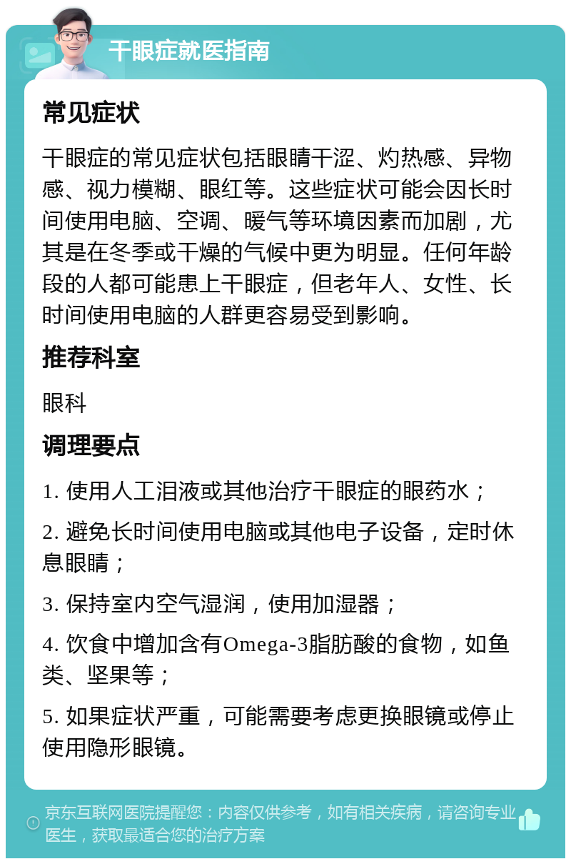 干眼症就医指南 常见症状 干眼症的常见症状包括眼睛干涩、灼热感、异物感、视力模糊、眼红等。这些症状可能会因长时间使用电脑、空调、暖气等环境因素而加剧，尤其是在冬季或干燥的气候中更为明显。任何年龄段的人都可能患上干眼症，但老年人、女性、长时间使用电脑的人群更容易受到影响。 推荐科室 眼科 调理要点 1. 使用人工泪液或其他治疗干眼症的眼药水； 2. 避免长时间使用电脑或其他电子设备，定时休息眼睛； 3. 保持室内空气湿润，使用加湿器； 4. 饮食中增加含有Omega-3脂肪酸的食物，如鱼类、坚果等； 5. 如果症状严重，可能需要考虑更换眼镜或停止使用隐形眼镜。