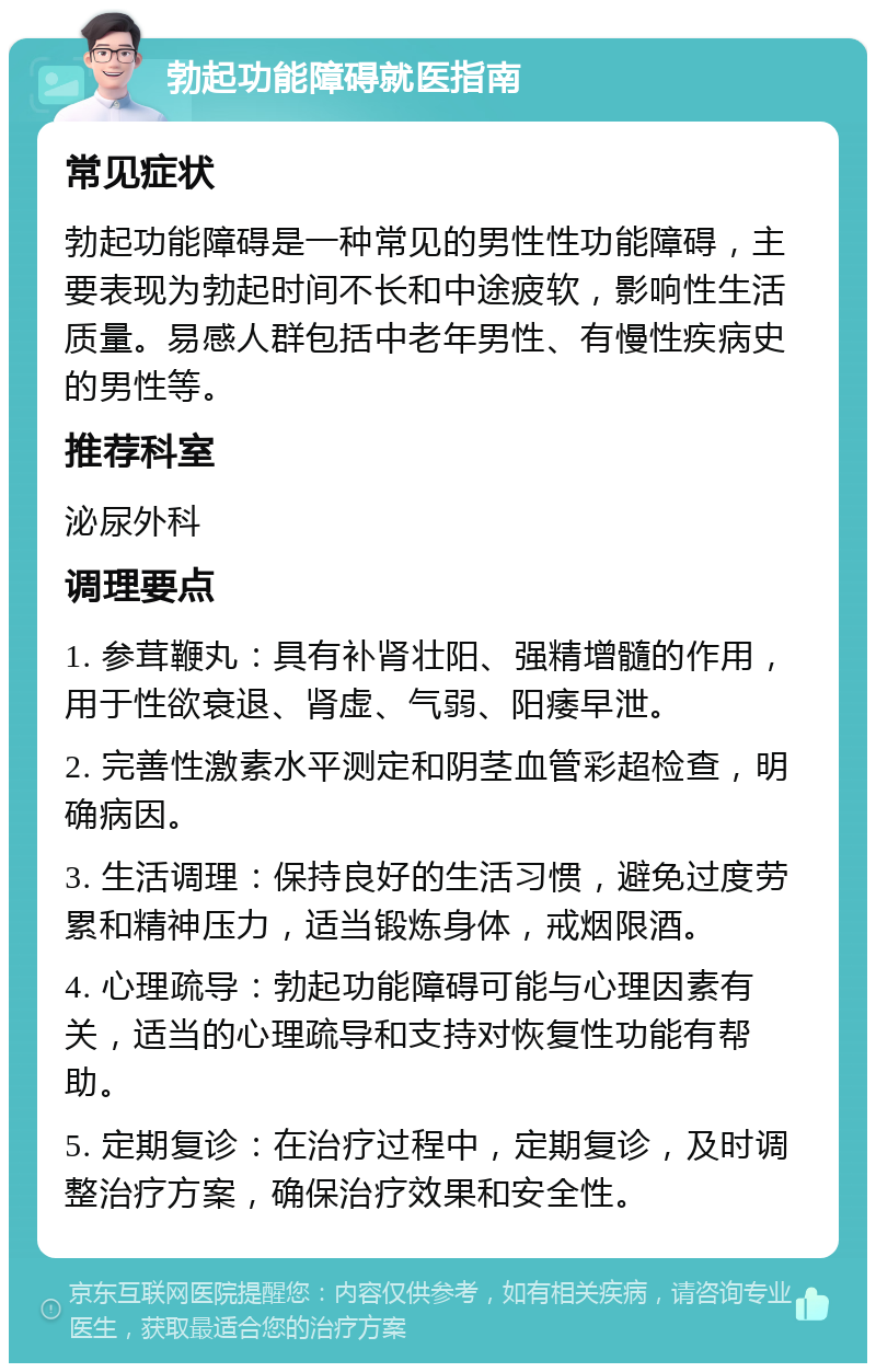 勃起功能障碍就医指南 常见症状 勃起功能障碍是一种常见的男性性功能障碍，主要表现为勃起时间不长和中途疲软，影响性生活质量。易感人群包括中老年男性、有慢性疾病史的男性等。 推荐科室 泌尿外科 调理要点 1. 参茸鞭丸：具有补肾壮阳、强精增髓的作用，用于性欲衰退、肾虚、气弱、阳痿早泄。 2. 完善性激素水平测定和阴茎血管彩超检查，明确病因。 3. 生活调理：保持良好的生活习惯，避免过度劳累和精神压力，适当锻炼身体，戒烟限酒。 4. 心理疏导：勃起功能障碍可能与心理因素有关，适当的心理疏导和支持对恢复性功能有帮助。 5. 定期复诊：在治疗过程中，定期复诊，及时调整治疗方案，确保治疗效果和安全性。