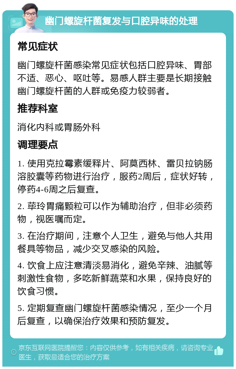 幽门螺旋杆菌复发与口腔异味的处理 常见症状 幽门螺旋杆菌感染常见症状包括口腔异味、胃部不适、恶心、呕吐等。易感人群主要是长期接触幽门螺旋杆菌的人群或免疫力较弱者。 推荐科室 消化内科或胃肠外科 调理要点 1. 使用克拉霉素缓释片、阿莫西林、雷贝拉钠肠溶胶囊等药物进行治疗，服药2周后，症状好转，停药4-6周之后复查。 2. 荜玲胃痛颗粒可以作为辅助治疗，但非必须药物，视医嘱而定。 3. 在治疗期间，注意个人卫生，避免与他人共用餐具等物品，减少交叉感染的风险。 4. 饮食上应注意清淡易消化，避免辛辣、油腻等刺激性食物，多吃新鲜蔬菜和水果，保持良好的饮食习惯。 5. 定期复查幽门螺旋杆菌感染情况，至少一个月后复查，以确保治疗效果和预防复发。