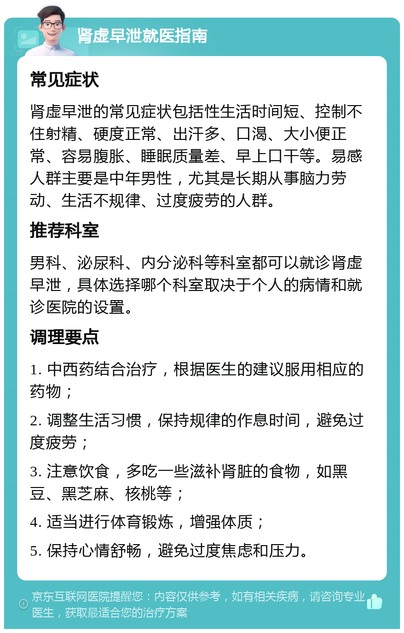 肾虚早泄就医指南 常见症状 肾虚早泄的常见症状包括性生活时间短、控制不住射精、硬度正常、出汗多、口渴、大小便正常、容易腹胀、睡眠质量差、早上口干等。易感人群主要是中年男性，尤其是长期从事脑力劳动、生活不规律、过度疲劳的人群。 推荐科室 男科、泌尿科、内分泌科等科室都可以就诊肾虚早泄，具体选择哪个科室取决于个人的病情和就诊医院的设置。 调理要点 1. 中西药结合治疗，根据医生的建议服用相应的药物； 2. 调整生活习惯，保持规律的作息时间，避免过度疲劳； 3. 注意饮食，多吃一些滋补肾脏的食物，如黑豆、黑芝麻、核桃等； 4. 适当进行体育锻炼，增强体质； 5. 保持心情舒畅，避免过度焦虑和压力。