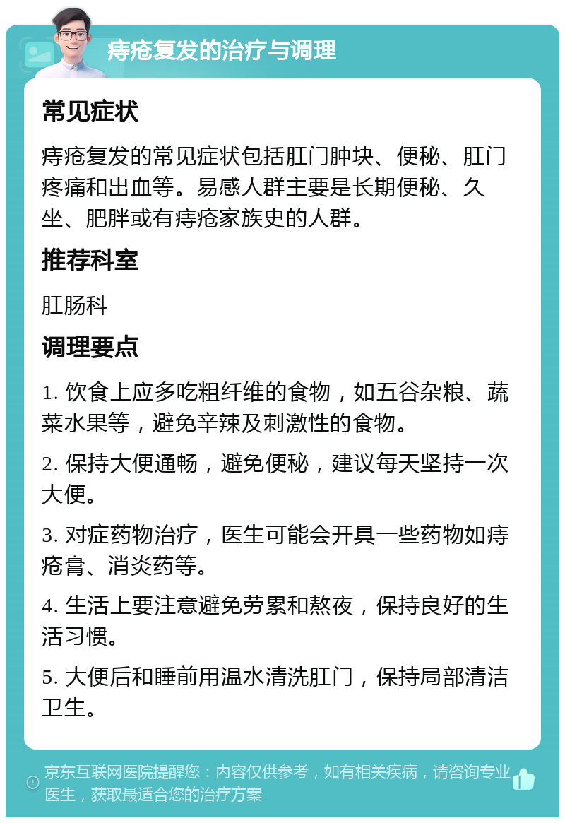 痔疮复发的治疗与调理 常见症状 痔疮复发的常见症状包括肛门肿块、便秘、肛门疼痛和出血等。易感人群主要是长期便秘、久坐、肥胖或有痔疮家族史的人群。 推荐科室 肛肠科 调理要点 1. 饮食上应多吃粗纤维的食物，如五谷杂粮、蔬菜水果等，避免辛辣及刺激性的食物。 2. 保持大便通畅，避免便秘，建议每天坚持一次大便。 3. 对症药物治疗，医生可能会开具一些药物如痔疮膏、消炎药等。 4. 生活上要注意避免劳累和熬夜，保持良好的生活习惯。 5. 大便后和睡前用温水清洗肛门，保持局部清洁卫生。