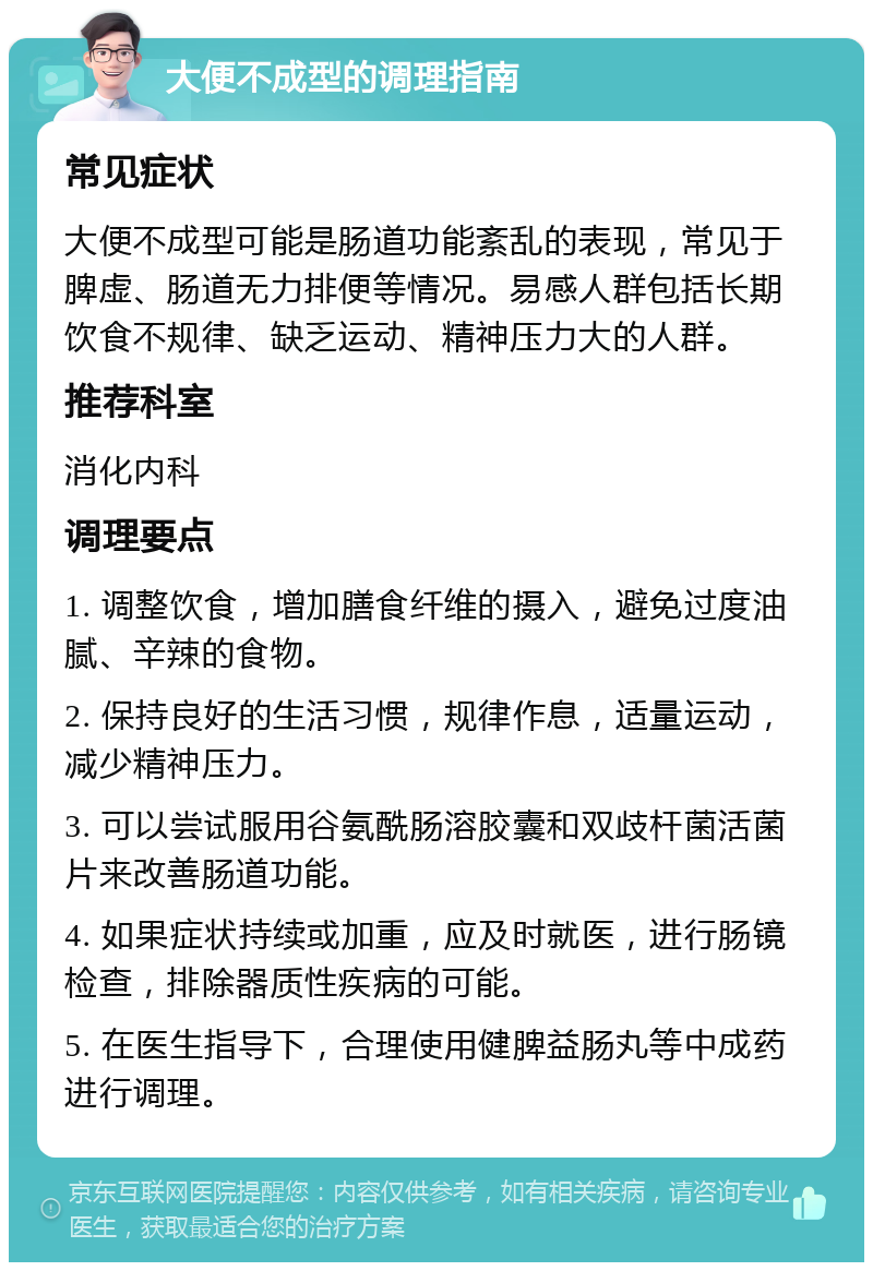 大便不成型的调理指南 常见症状 大便不成型可能是肠道功能紊乱的表现，常见于脾虚、肠道无力排便等情况。易感人群包括长期饮食不规律、缺乏运动、精神压力大的人群。 推荐科室 消化内科 调理要点 1. 调整饮食，增加膳食纤维的摄入，避免过度油腻、辛辣的食物。 2. 保持良好的生活习惯，规律作息，适量运动，减少精神压力。 3. 可以尝试服用谷氨酰肠溶胶囊和双歧杆菌活菌片来改善肠道功能。 4. 如果症状持续或加重，应及时就医，进行肠镜检查，排除器质性疾病的可能。 5. 在医生指导下，合理使用健脾益肠丸等中成药进行调理。