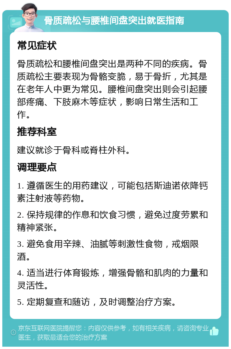 骨质疏松与腰椎间盘突出就医指南 常见症状 骨质疏松和腰椎间盘突出是两种不同的疾病。骨质疏松主要表现为骨骼变脆，易于骨折，尤其是在老年人中更为常见。腰椎间盘突出则会引起腰部疼痛、下肢麻木等症状，影响日常生活和工作。 推荐科室 建议就诊于骨科或脊柱外科。 调理要点 1. 遵循医生的用药建议，可能包括斯迪诺依降钙素注射液等药物。 2. 保持规律的作息和饮食习惯，避免过度劳累和精神紧张。 3. 避免食用辛辣、油腻等刺激性食物，戒烟限酒。 4. 适当进行体育锻炼，增强骨骼和肌肉的力量和灵活性。 5. 定期复查和随访，及时调整治疗方案。