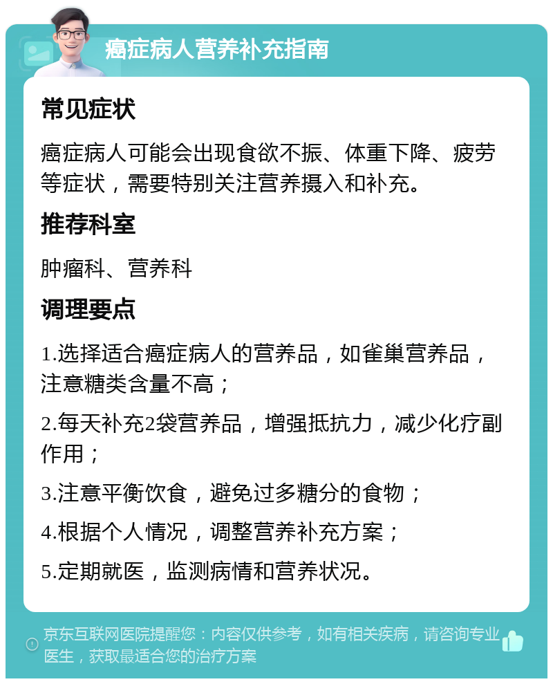 癌症病人营养补充指南 常见症状 癌症病人可能会出现食欲不振、体重下降、疲劳等症状，需要特别关注营养摄入和补充。 推荐科室 肿瘤科、营养科 调理要点 1.选择适合癌症病人的营养品，如雀巢营养品，注意糖类含量不高； 2.每天补充2袋营养品，增强抵抗力，减少化疗副作用； 3.注意平衡饮食，避免过多糖分的食物； 4.根据个人情况，调整营养补充方案； 5.定期就医，监测病情和营养状况。