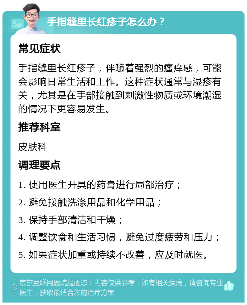 手指缝里长红疹子怎么办？ 常见症状 手指缝里长红疹子，伴随着强烈的瘙痒感，可能会影响日常生活和工作。这种症状通常与湿疹有关，尤其是在手部接触到刺激性物质或环境潮湿的情况下更容易发生。 推荐科室 皮肤科 调理要点 1. 使用医生开具的药膏进行局部治疗； 2. 避免接触洗涤用品和化学用品； 3. 保持手部清洁和干燥； 4. 调整饮食和生活习惯，避免过度疲劳和压力； 5. 如果症状加重或持续不改善，应及时就医。