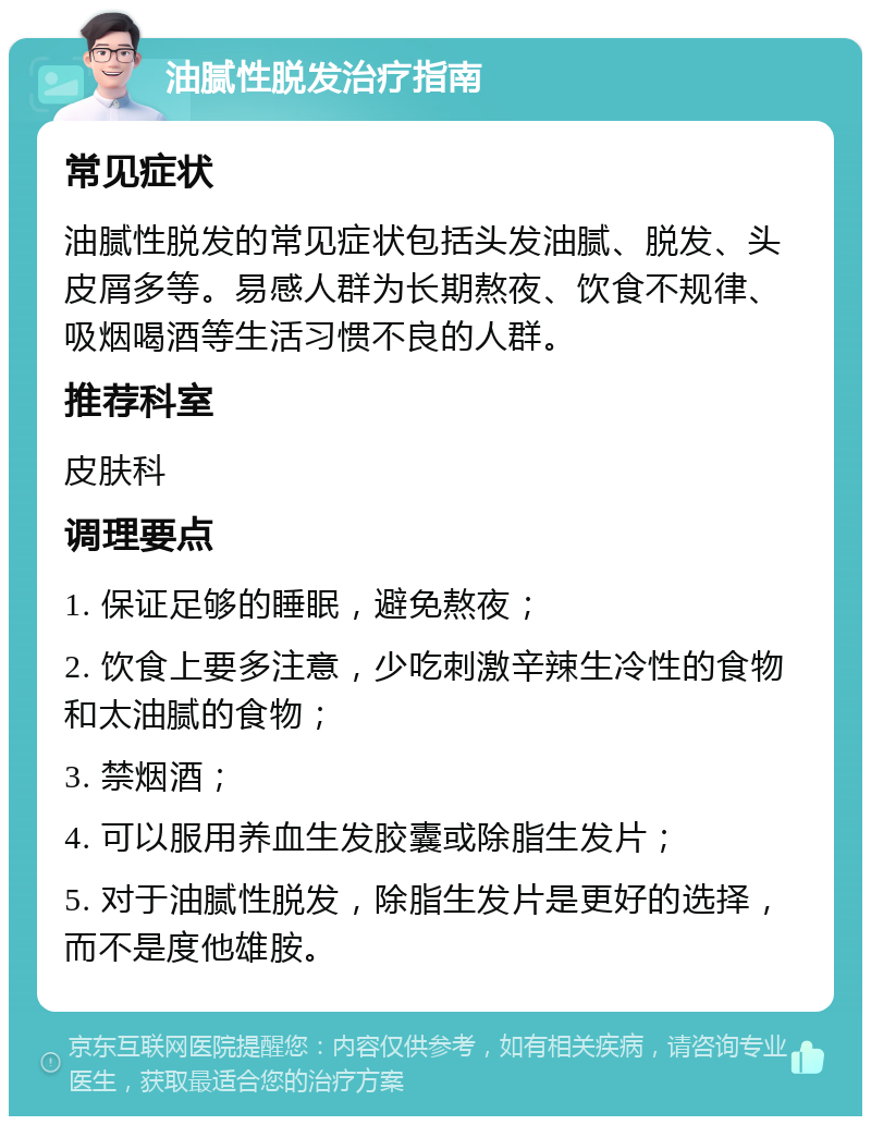 油腻性脱发治疗指南 常见症状 油腻性脱发的常见症状包括头发油腻、脱发、头皮屑多等。易感人群为长期熬夜、饮食不规律、吸烟喝酒等生活习惯不良的人群。 推荐科室 皮肤科 调理要点 1. 保证足够的睡眠，避免熬夜； 2. 饮食上要多注意，少吃刺激辛辣生冷性的食物和太油腻的食物； 3. 禁烟酒； 4. 可以服用养血生发胶囊或除脂生发片； 5. 对于油腻性脱发，除脂生发片是更好的选择，而不是度他雄胺。