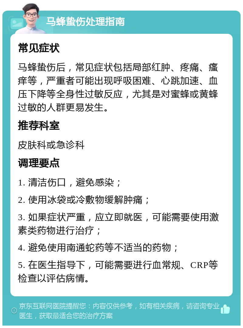 马蜂蛰伤处理指南 常见症状 马蜂蛰伤后，常见症状包括局部红肿、疼痛、瘙痒等，严重者可能出现呼吸困难、心跳加速、血压下降等全身性过敏反应，尤其是对蜜蜂或黄蜂过敏的人群更易发生。 推荐科室 皮肤科或急诊科 调理要点 1. 清洁伤口，避免感染； 2. 使用冰袋或冷敷物缓解肿痛； 3. 如果症状严重，应立即就医，可能需要使用激素类药物进行治疗； 4. 避免使用南通蛇药等不适当的药物； 5. 在医生指导下，可能需要进行血常规、CRP等检查以评估病情。