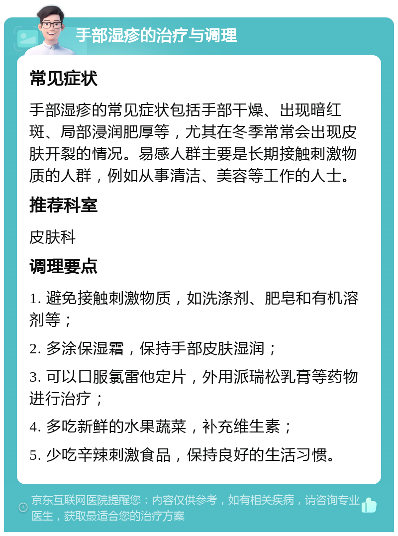 手部湿疹的治疗与调理 常见症状 手部湿疹的常见症状包括手部干燥、出现暗红斑、局部浸润肥厚等，尤其在冬季常常会出现皮肤开裂的情况。易感人群主要是长期接触刺激物质的人群，例如从事清洁、美容等工作的人士。 推荐科室 皮肤科 调理要点 1. 避免接触刺激物质，如洗涤剂、肥皂和有机溶剂等； 2. 多涂保湿霜，保持手部皮肤湿润； 3. 可以口服氯雷他定片，外用派瑞松乳膏等药物进行治疗； 4. 多吃新鲜的水果蔬菜，补充维生素； 5. 少吃辛辣刺激食品，保持良好的生活习惯。