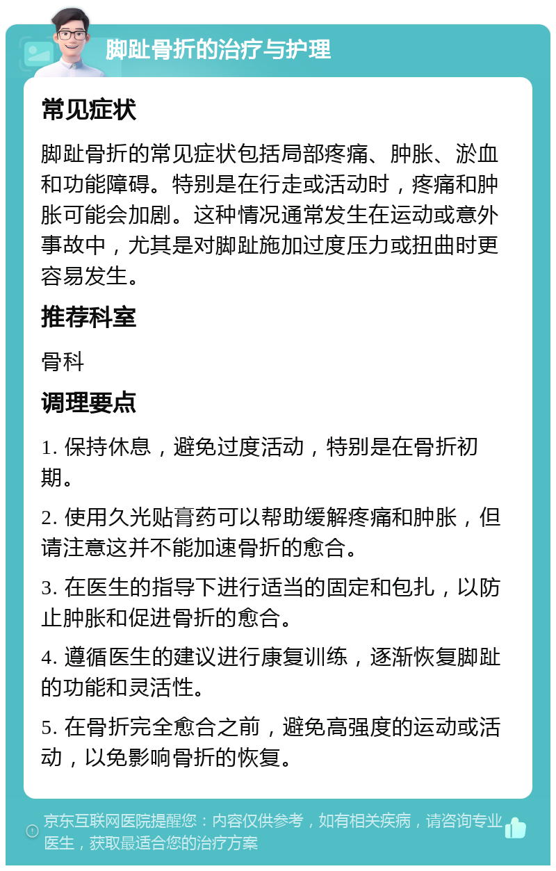 脚趾骨折的治疗与护理 常见症状 脚趾骨折的常见症状包括局部疼痛、肿胀、淤血和功能障碍。特别是在行走或活动时，疼痛和肿胀可能会加剧。这种情况通常发生在运动或意外事故中，尤其是对脚趾施加过度压力或扭曲时更容易发生。 推荐科室 骨科 调理要点 1. 保持休息，避免过度活动，特别是在骨折初期。 2. 使用久光贴膏药可以帮助缓解疼痛和肿胀，但请注意这并不能加速骨折的愈合。 3. 在医生的指导下进行适当的固定和包扎，以防止肿胀和促进骨折的愈合。 4. 遵循医生的建议进行康复训练，逐渐恢复脚趾的功能和灵活性。 5. 在骨折完全愈合之前，避免高强度的运动或活动，以免影响骨折的恢复。