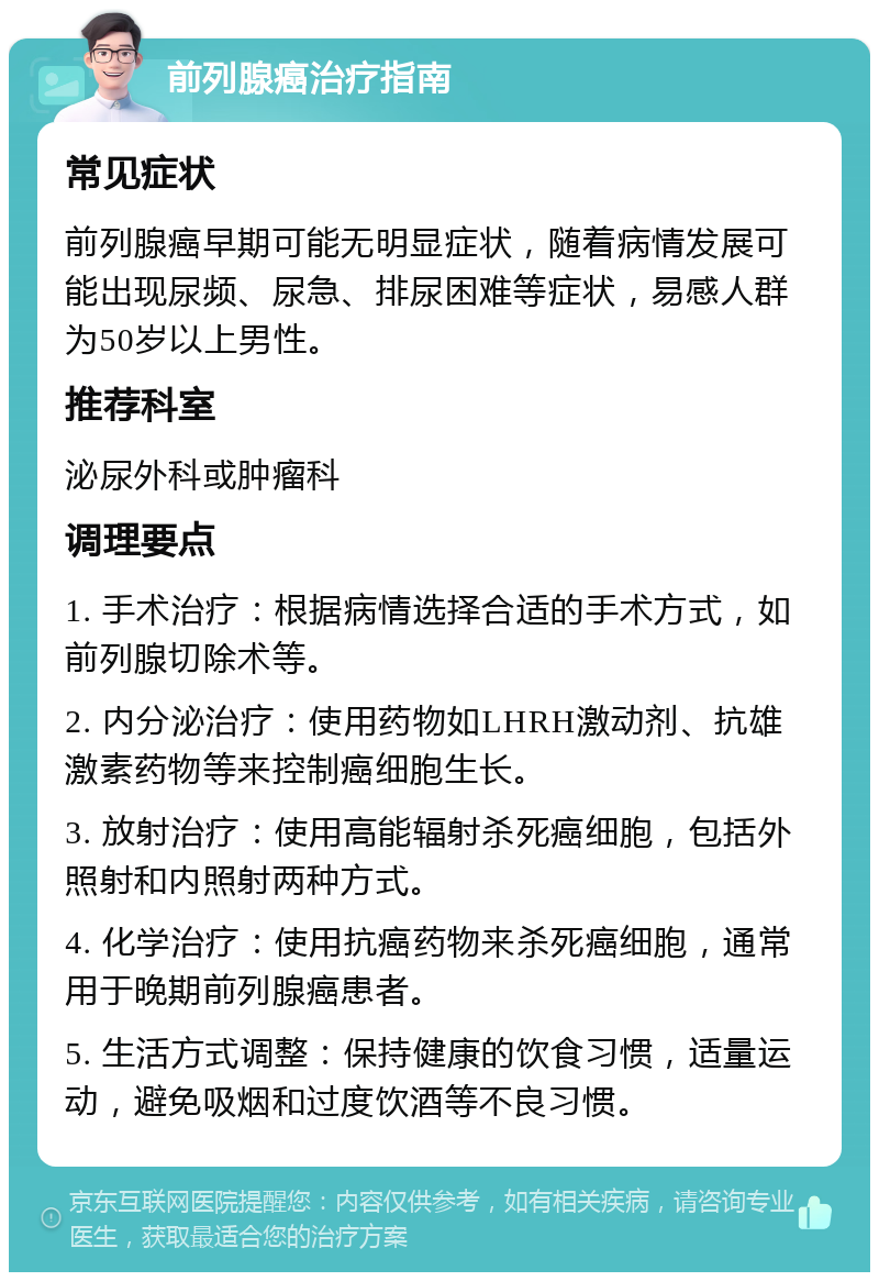 前列腺癌治疗指南 常见症状 前列腺癌早期可能无明显症状，随着病情发展可能出现尿频、尿急、排尿困难等症状，易感人群为50岁以上男性。 推荐科室 泌尿外科或肿瘤科 调理要点 1. 手术治疗：根据病情选择合适的手术方式，如前列腺切除术等。 2. 内分泌治疗：使用药物如LHRH激动剂、抗雄激素药物等来控制癌细胞生长。 3. 放射治疗：使用高能辐射杀死癌细胞，包括外照射和内照射两种方式。 4. 化学治疗：使用抗癌药物来杀死癌细胞，通常用于晚期前列腺癌患者。 5. 生活方式调整：保持健康的饮食习惯，适量运动，避免吸烟和过度饮酒等不良习惯。