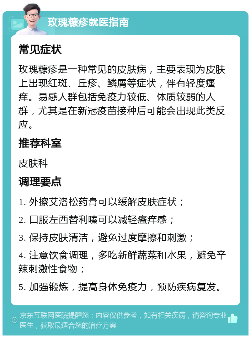 玫瑰糠疹就医指南 常见症状 玫瑰糠疹是一种常见的皮肤病，主要表现为皮肤上出现红斑、丘疹、鳞屑等症状，伴有轻度瘙痒。易感人群包括免疫力较低、体质较弱的人群，尤其是在新冠疫苗接种后可能会出现此类反应。 推荐科室 皮肤科 调理要点 1. 外擦艾洛松药膏可以缓解皮肤症状； 2. 口服左西替利嗪可以减轻瘙痒感； 3. 保持皮肤清洁，避免过度摩擦和刺激； 4. 注意饮食调理，多吃新鲜蔬菜和水果，避免辛辣刺激性食物； 5. 加强锻炼，提高身体免疫力，预防疾病复发。