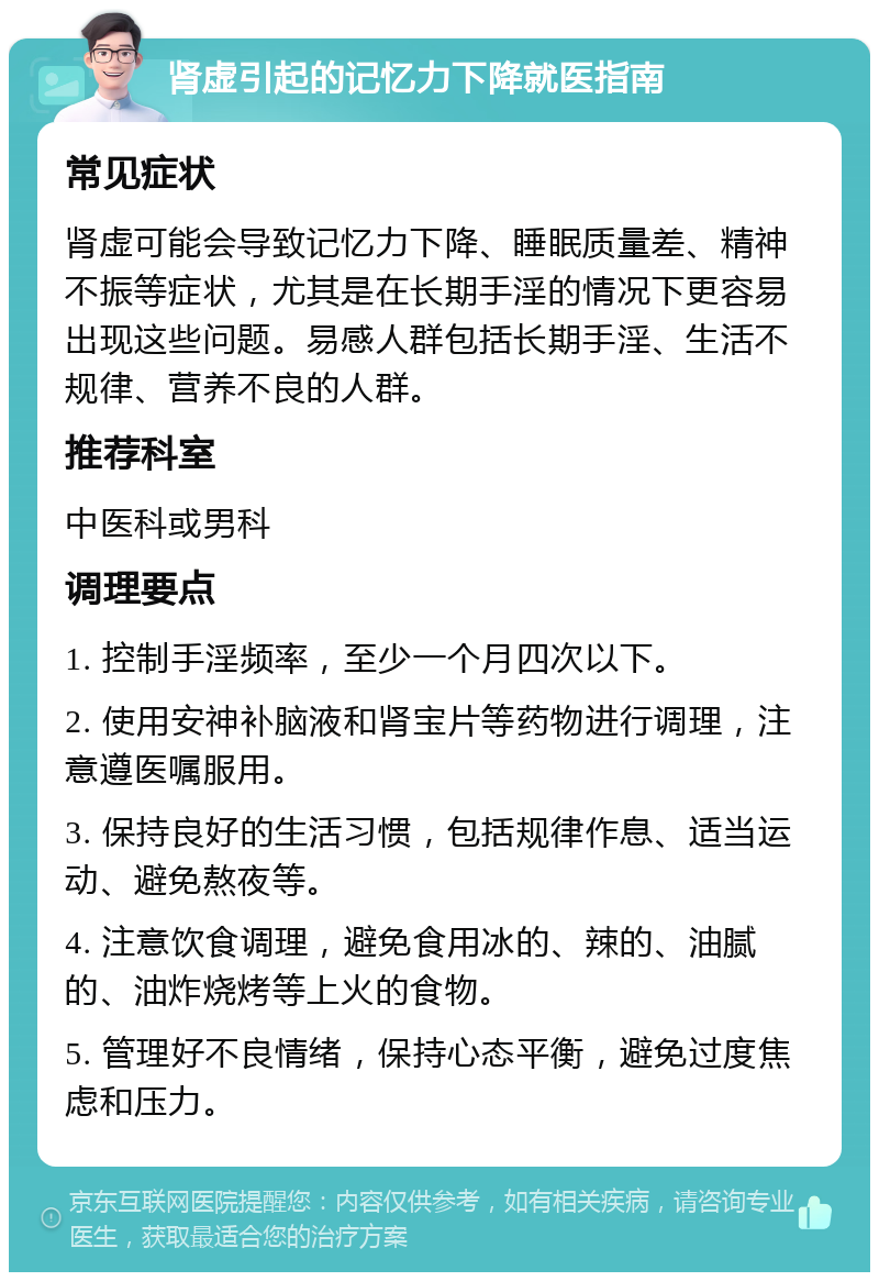 肾虚引起的记忆力下降就医指南 常见症状 肾虚可能会导致记忆力下降、睡眠质量差、精神不振等症状，尤其是在长期手淫的情况下更容易出现这些问题。易感人群包括长期手淫、生活不规律、营养不良的人群。 推荐科室 中医科或男科 调理要点 1. 控制手淫频率，至少一个月四次以下。 2. 使用安神补脑液和肾宝片等药物进行调理，注意遵医嘱服用。 3. 保持良好的生活习惯，包括规律作息、适当运动、避免熬夜等。 4. 注意饮食调理，避免食用冰的、辣的、油腻的、油炸烧烤等上火的食物。 5. 管理好不良情绪，保持心态平衡，避免过度焦虑和压力。